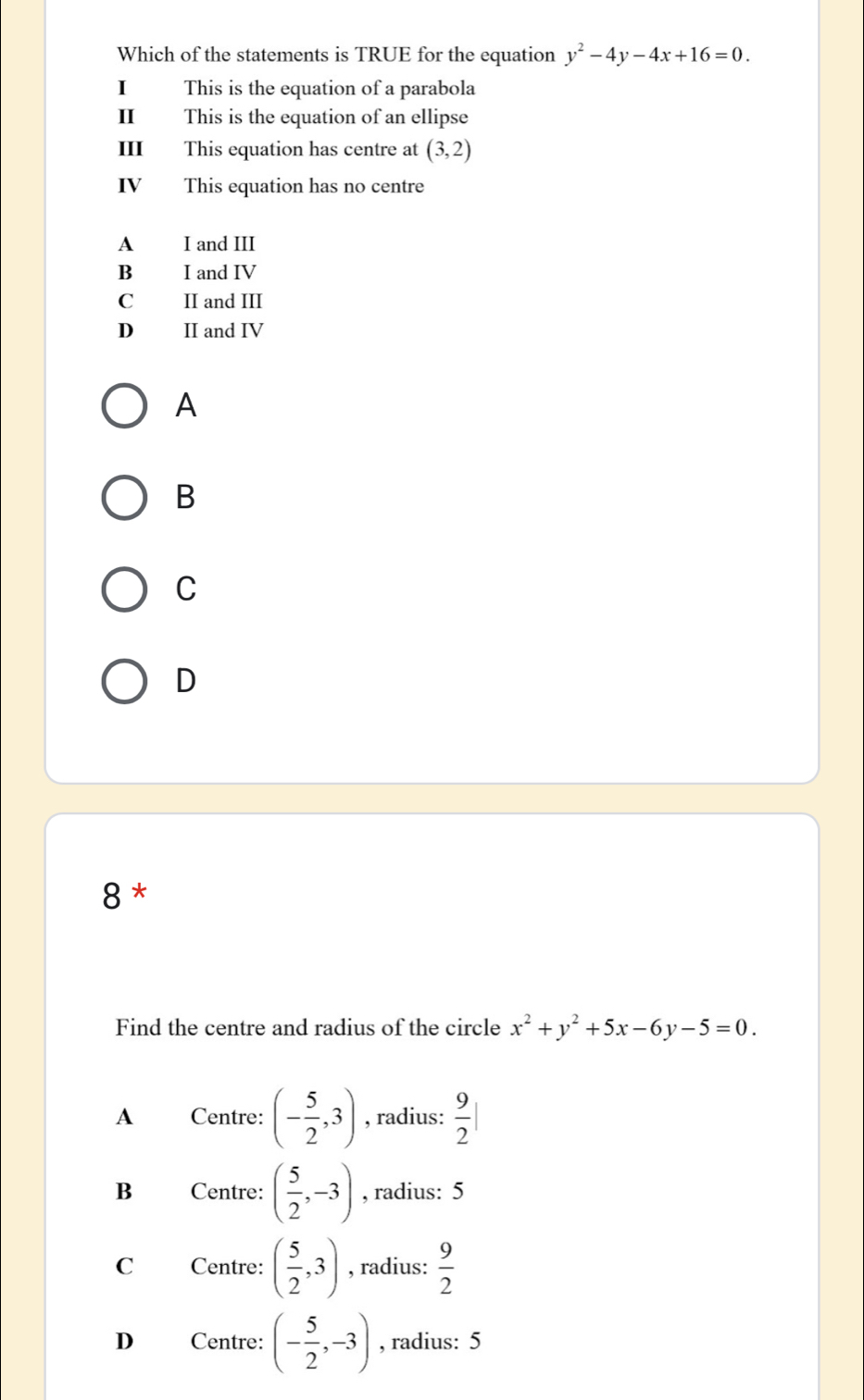 Which of the statements is TRUE for the equation y^2-4y-4x+16=0. 
I This is the equation of a parabola
I This is the equation of an ellipse
I This equation has centre at (3,2)
IV This equation has no centre
A I and III
B I and IV
C II and III
D II and IV
A
B
C
D
8 *
Find the centre and radius of the circle x^2+y^2+5x-6y-5=0.
A Centre: (- 5/2 ,3) , radius:  9/2 |
B Centre: ( 5/2 ,-3) , radius: 5
C Centre: ( 5/2 ,3) , radius:  9/2 
D Centre: (- 5/2 ,-3) , radius: 5