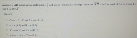 A dilation of overline AB occurs using a scale factor o  1/2 
points A' and B' and a center of dilation at the origin. Prove that overline A'B' is half the length of overline AB by finding the
(1 point)
A'is at (-1,-2) and B B a  -3,-3
A' is at (1,2) and overline 5 is at (3,3)
A is at (4,8) and B is al (12,12)
A is al (1,5) and overleftrightarrow 2° (3,6)