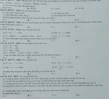 TKNTT -  SBT| Dân khí SO: vào 100 mL du ng dichKMnO,0,02M đền khi mật màu tím theo sơ đô phân tn:
SO_2+KMnO_4+H_2O K_2SO_4+MnSO_4+H_2SO_4
Th trichkhlSO_1(dl kc) đã phản ứng là
A. 50 mL.
Câu 53. [KNTT - SBT] Cho các ứng dụng sau: B. 248 mL C. 124 mL. D. 100 mL
(1) sản xuất sulfuric acid;
(3) điệt nằm mốc, thuốc đông y, (2) tây trắng bột giảy;
Sô ứng đụng của khí sulfur dioxide trong đời sống, sân suất là (4) điệt trùng nước sinh hoạt
A. 1. B. 2. C. 3
chính chứa muối sulfide là Câu 54. [KNTT - SBT] Cho các loại khoáng vật sau: blend, chalcopyrite, thạch cao, pyrite. Số khoáng vật có thành phần D. 4.
A. 2 B. 4. C. 1 D. 3.
Câu 55. CIST· SGK|Ch_0 -   c hân ứng sau
(a) S+O_2to SO_2 (b) Hg+S_  to HgS
(c) S+6HNO_3to H_2SO_4+6NO_2+2H_2O (d) Fe+Sto FeS
Có bao nhiêu phản ứng trong đỏ sulfur đóng vai trò là chất khử? C. 3. D. 4.
A. 1. B. 2.
Câu 56. [CTST - SBT] Cho các phản ứng hoá học sau:
(2) (1) S+O_2to SO_2
S+3F_2to SF_+
(3) S+Hgto HgS
S+6HNO_3to H_2SO_4+6NO_2+2H_2O
(4)  Trong các phản ứng trên, số phản ứng trong đó S thể hiện tính khử là C. 4. D. 1
A. 3 B. 2.
Câu 57. [KNTT - SBT] Cho các phân ứng:
(a) S+O_2 xrightarrow rSO_n (b) S+3F_2to SF_6;
(c) Hg+S to HgS; (d) H_2+ l/8 S_4 H_2S.
A. 1. Số phản ứng trong đó sulfur đơn chất đóng vai trò chất khữ là C. 3. D. 4.
*  Cho các phát biểu sau B. 2
Câu 58, [CD· SBT (a) Trong tự nhiên, sulfur tổn tại chủ yểu ở dạng muối sulfide và muối sulfate của một số kim loại.
(b) Là một phi kim khá hoạt động nên trong tự nhiên không tìm thảy sulfur đơn chất
(c) Trứng gà ung có mùi thổi đặc trưng một phần là đo các hợp chất của sulfur có trong trừng phân hủy gây ra.
(d) Nguyên tổ sulfur có mặt trong một số loại thực vật, đặc biệt là các loại rau quả có mùi mạnh như hành tây, sâu riêng.
(e) Thành phần chính của quặng pyrite là hợp chất của sulfur và chi (lead, Pb)
A. 2 Số phát biểu đùng là
B. 3 C. 4 D. 5.