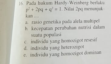 Pada hukum Hardy-Weinberg berlaku
p^2+2pq+q^2=1. Nilai 2pq menunjuk-
kan ....
a. rasio genetika pada alela multipel
b. kecepatan perubahan nutrisi dalam
suatu populasi
c. individu yang homozigot resesif
d. individu yang heterozigot
e. individu yang homozigot dominan