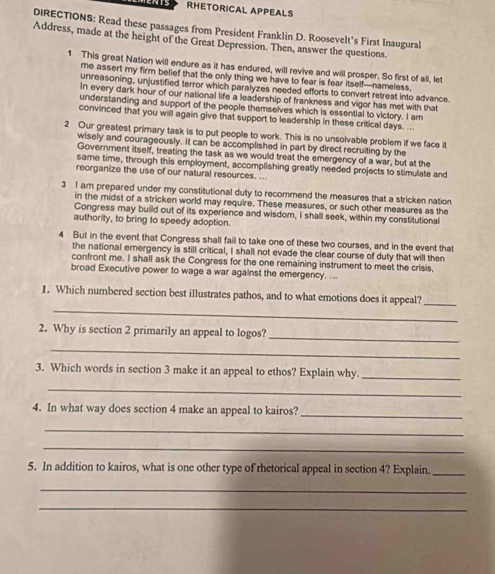 MENTS RHETORICAL APPEALS 
DIRECTIONS: Read these passages from President Franklin D. Roosevelt’s First Inaugural 
Address, made at the height of the Great Depression. Then, answer the questions. 
1 This great Nation will endure as it has endured, will revive and will prosper. So first of all, let 
me assert my firm belief that the only thing we have to fear is fear itself—nameless, 
unreasoning, unjustified terror which paralyzes needed efforts to convert retreat into advance. 
In every dark hour of our national life a leadership of frankness and vigor has met with that 
understanding and support of the people themselves which is essential to victory. I am 
convinced that you will again give that support to leadership in these critical days. ... 
2 Our greatest primary task is to put people to work. This is no unsolvable problem if we face it 
wisely and courageously. It can be accomplished in part by direct recruiting by the 
Government itself, treating the task as we would treat the emergency of a war, but at the 
same time, through this employment, accomplishing greatly needed projects to stimulate and 
reorganize the use of our natural resources. ... 
3 I am prepared under my constitutional duty to recommend the measures that a stricken nation 
in the midst of a stricken world may require. These measures, or such other measures as the 
Congress may build out of its experience and wisdom, I shall seek, within my constitutional 
authority, to bring to speedy adoption. 
4 But in the event that Congress shall fail to take one of these two courses, and in the event that 
the national emergency is still critical, I shall not evade the clear course of duty that will then 
confront me. I shall ask the Congress for the one remaining instrument to meet the crisis, 
broad Executive power to wage a war against the emergency. ... 
_ 
1. Which numbered section best illustrates pathos, and to what emotions does it appeal?_ 
2. Why is section 2 primarily an appeal to logos?_ 
_ 
3. Which words in section 3 make it an appeal to ethos? Explain why._ 
_ 
4. In what way does section 4 make an appeal to kairos?_ 
_ 
_ 
5. In addition to kairos, what is one other type of rhetorical appeal in section 4? Explain._ 
_ 
_