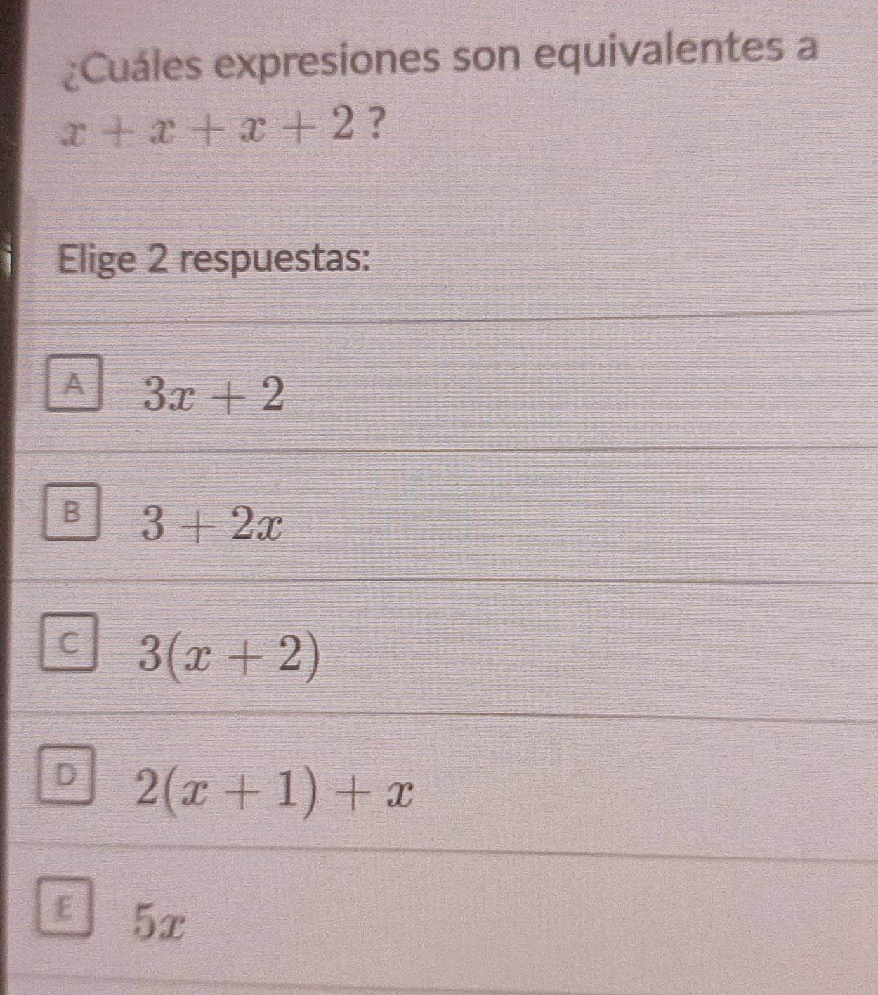 ¿Cuáles expresiones son equivalentes a
x+x+x+2 ?
Elige 2 respuestas:
A 3x+2
B 3+2x
C 3(x+2)
D 2(x+1)+x
E 5x