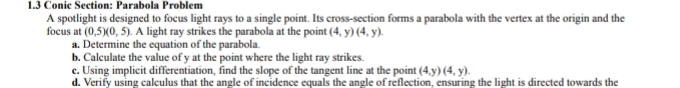 1.3 Conic Section: Parabola Problem 
A spotlight is designed to focus light rays to a single point. Its cross-section forms a parabola with the vertex at the origin and the 
focus at (0,5)(0,5). A light ray strikes the parabola at the point (4,y)(4,y). 
a. Determine the equation of the parabola. 
b. Calculate the value of y at the point where the light ray strikes. 
c. Using implicit differentiation, find the slope of the tangent line at the point (4,y)(4,y). 
d. Verify using calculus that the angle of incidence equals the angle of reflection, ensuring the light is directed towards the