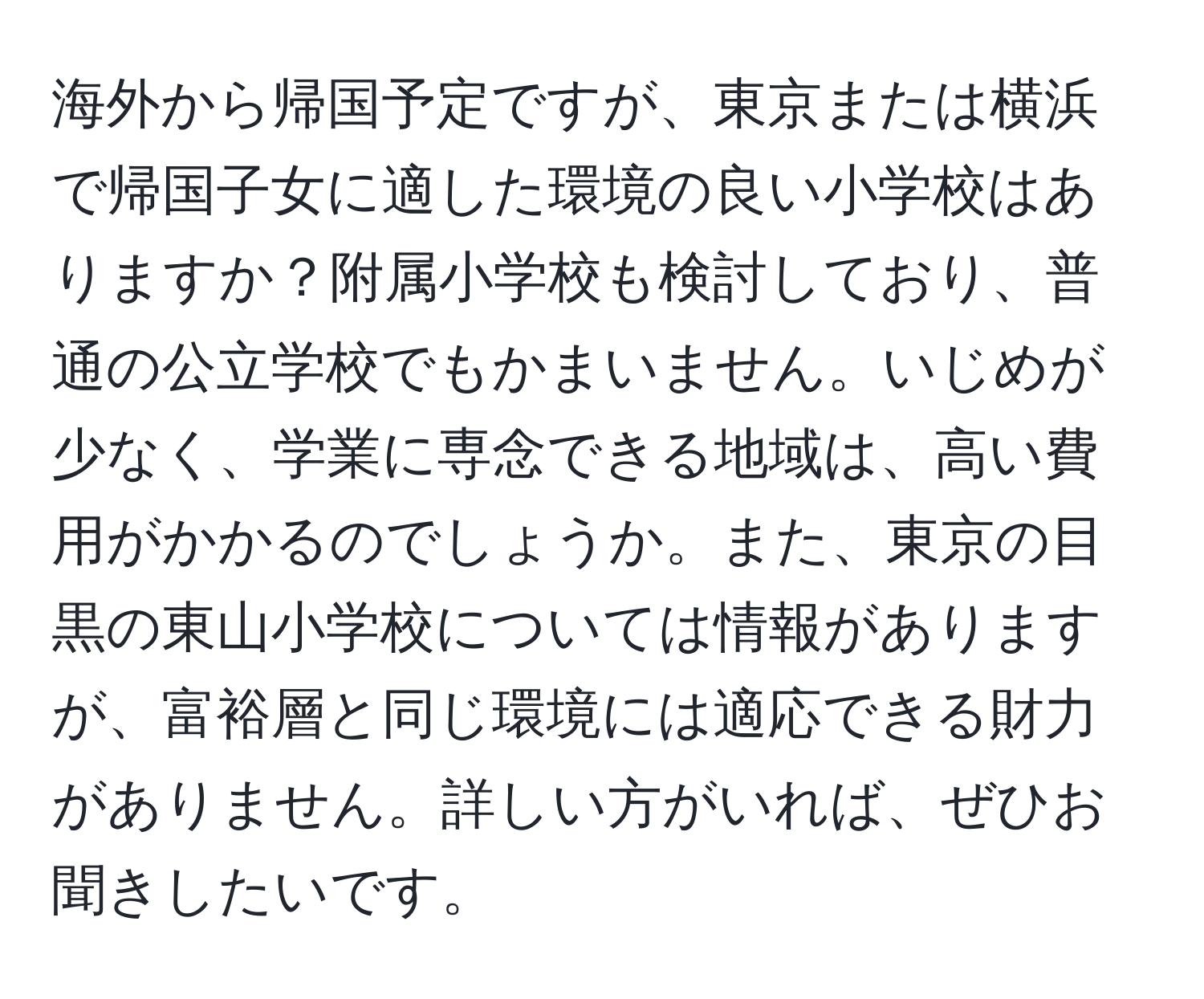 海外から帰国予定ですが、東京または横浜で帰国子女に適した環境の良い小学校はありますか？附属小学校も検討しており、普通の公立学校でもかまいません。いじめが少なく、学業に専念できる地域は、高い費用がかかるのでしょうか。また、東京の目黒の東山小学校については情報がありますが、富裕層と同じ環境には適応できる財力がありません。詳しい方がいれば、ぜひお聞きしたいです。