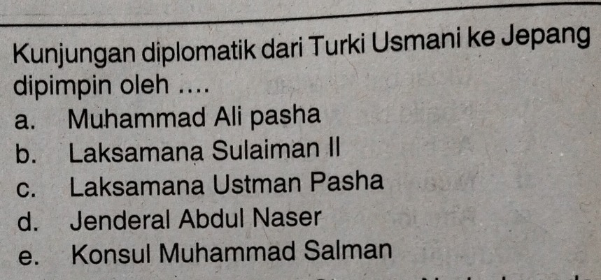 Kunjungan diplomatik dari Turki Usmani ke Jepang
dipimpin oleh ....
a. Muhammad Ali pasha
b. Laksamana Sulaiman II
c. Laksamana Ustman Pasha
d. Jenderal Abdul Naser
e. Konsul Muhammad Salman