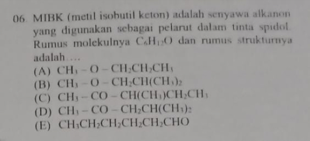 MIBK (metil isobutil keton) adalah senyawa alkanon
yang digunakan sebagai pelarut dalam tinta spidol .
Rumus molekulnya C_6H_12O dan rumus struktury
adalah ..
( A ) CH_3-O-CH_2CH_2CH_3
(B) CH_3-O-CH_2CH(CH_3)_2
(C) CH_3-CO-CH(CH_3)CH_2CH_3
(D) CH_3-CO-CH_2CH(CH_3)_2
(E) CH_3CH_2CH_2CH_2CH_2CHO