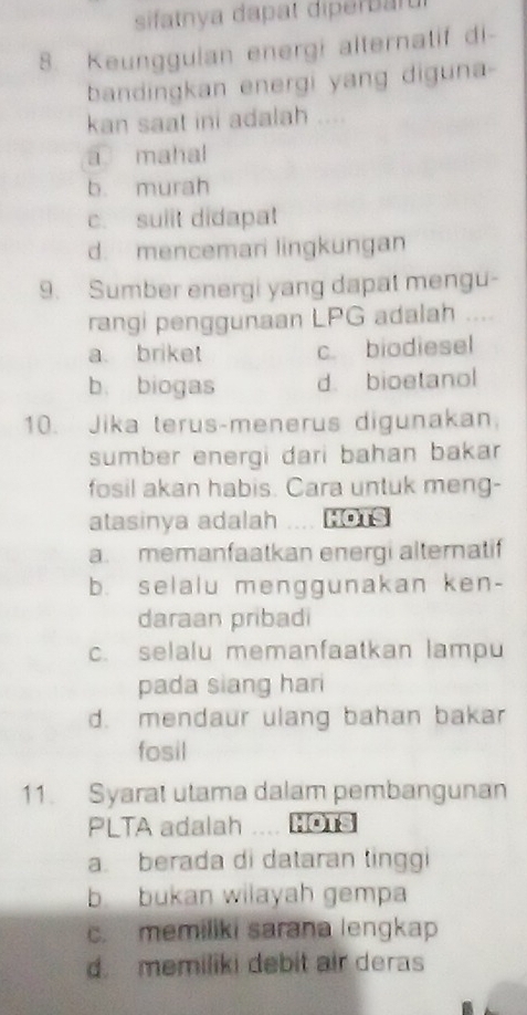 sifatnya dapat diperbaru
8. Keungguian energi alternatif di-
bandingkan energi yang diguna-
kan saat ini adalah ....
a mahal
b. murah
c. suiit didapat
d. mencemari lingkungan
9. Sumber energi yang dapat mengu-
rangi penggunaan LPG adalah ….
a briket c. biodiesel
b. biogas d. bioetanol
10. Jika terus-menerus digunakan.
sumber energi dari bahan bakar
fosil akan habis. Cara untuk meng-
atasinya adalah Ho1s
a. memanfaatkan energi alternatif
b. selalu menggunakan ken-
daraan pribadi
c. selalu memanfaatkan lampu
pada siang hari
d. mendaur ulang bahan bakar
fosil
11. Syarat utama dalam pembangunan
PLTA adalah Hôts
a. berada di dataran tinggi
b bukan wilayah gempa
c. memiliki sarana lengkap
d. memiliki debit air deras