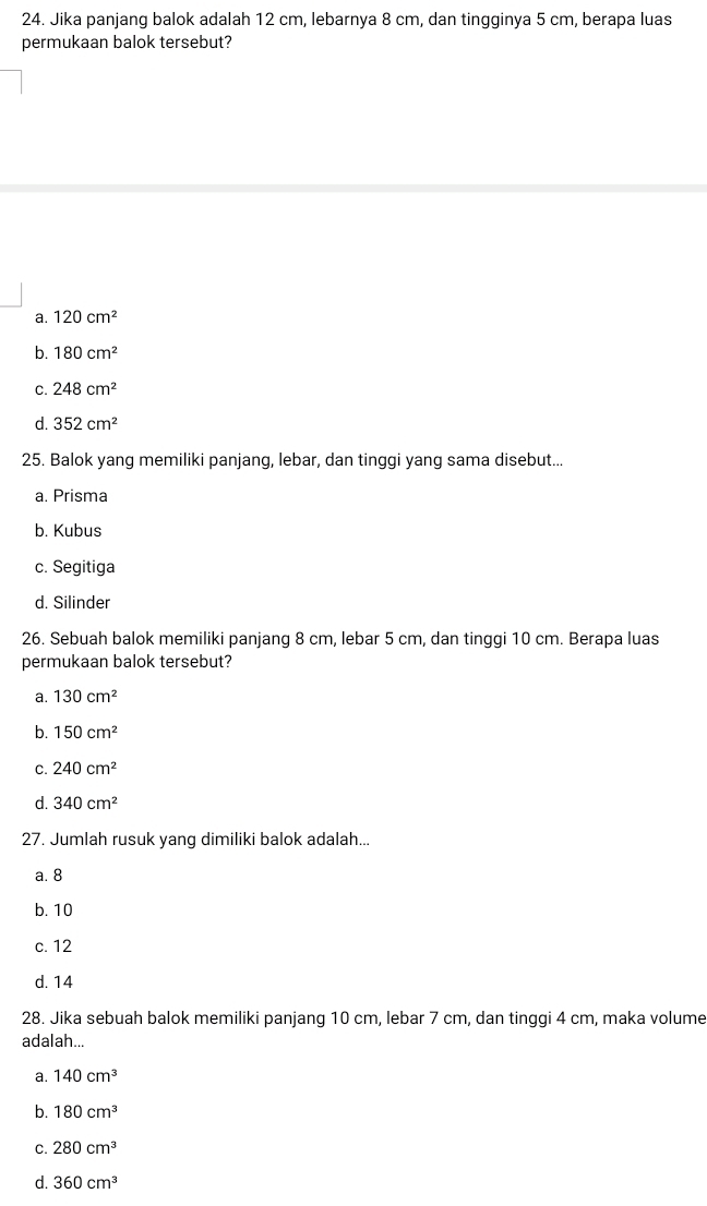 Jika panjang balok adalah 12 cm, lebarnya 8 cm, dan tingginya 5 cm, berapa luas
permukaan balok tersebut?
a. 120cm^2
b. 180cm^2
C. 248cm^2
d. 352cm^2
25. Balok yang memiliki panjang, lebar, dan tinggi yang sama disebut...
a. Prisma
b. Kubus
c. Segitiga
d. Silinder
26. Sebuah balok memiliki panjang 8 cm, lebar 5 cm, dan tinggi 10 cm. Berapa luas
permukaan balok tersebut?
a. 130cm^2
b. 150cm^2
C. 240cm^2
d. 340cm^2
27. Jumlah rusuk yang dimiliki balok adalah...
a. 8
b. 10
c. 12
d. 14
28. Jika sebuah balok memiliki panjang 10 cm, lebar 7 cm, dan tinggi 4 cm, maka volume
adalah...
a. 140cm^3
b. 180cm^3
C. 280cm^3
d. 360cm^3