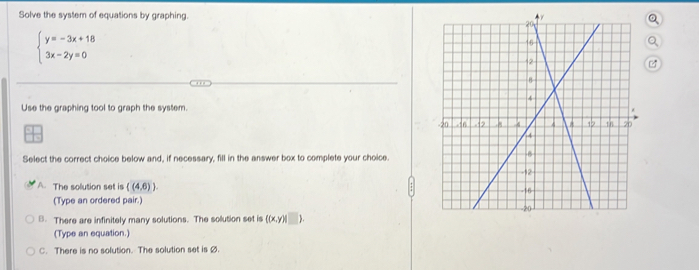 Solve the system of equations by graphing.
beginarrayl y=-3x+18 3x-2y=0endarray.
a
Use the graphing tool to graph the system. 
Select the correct choice below and, if necessary, fill in the answer box to complete your choice.
A. The solution set is ((4,6)). 
(Type an ordered pair.)
B. There are infinitely many solutions. The solution set is ((x,y)) _ ).
(Type an equation.)
C. There is no solution. The solution set is Ø.