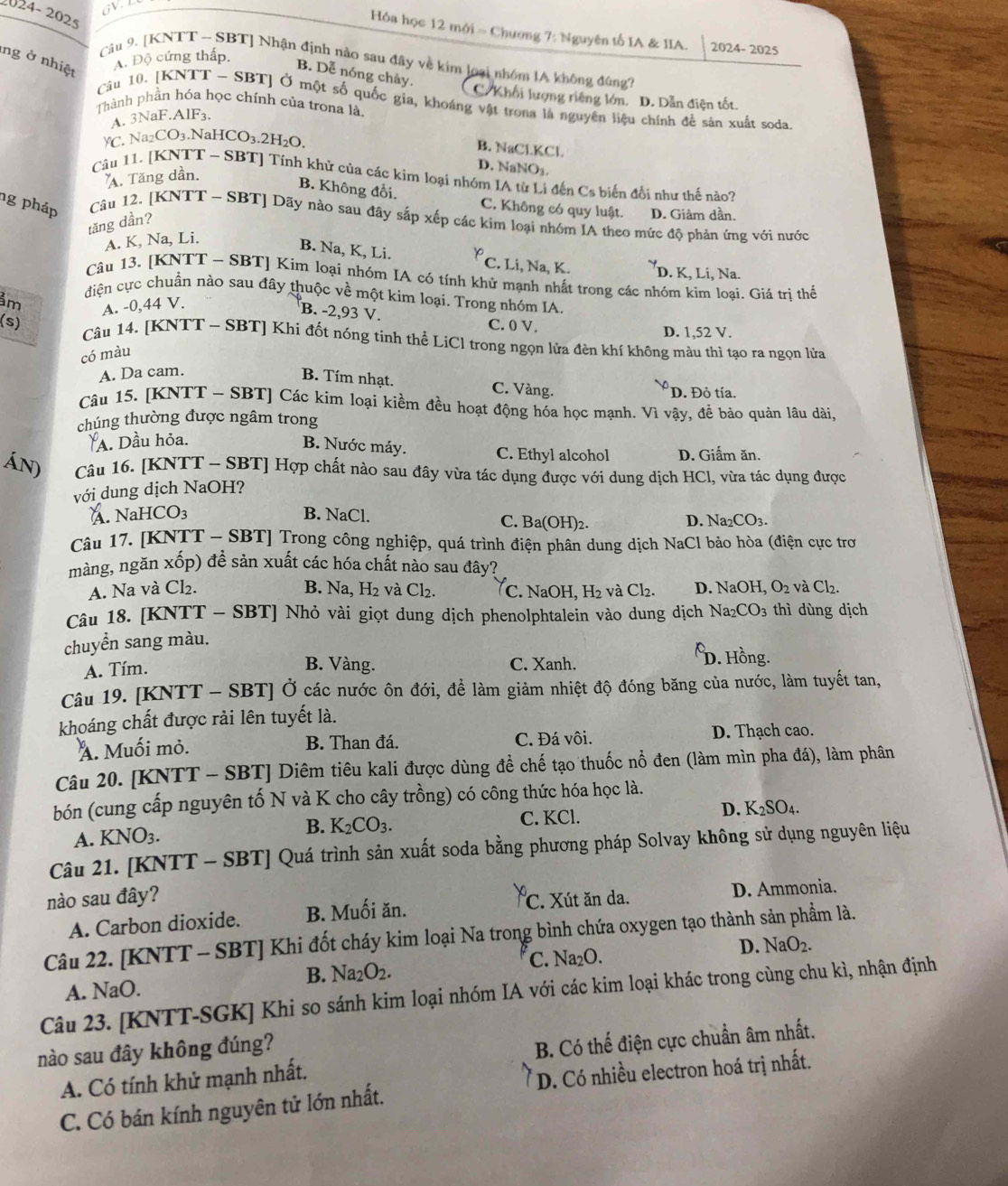24-2025
Ha học 12 mới = Chương 7: Nguyên tố IA & IIA. 2024- 2025
ng ở nhiệt
A. Độ cứng thấp.
Câu 9. [KNTT - SBT] Nhận định nào sau đây về kim loại nhóm IA không đúng?
B. Dễ nóng chảy.
C. Khối lượng riêng lớn. D. Dẫn điện tốt.
Câu 10. [KNTT - SBT] Ở một số quốc gia, khoáng vật trona là nguyên liệu chính đề sản xuất soda
Thành phần hóa học chính của trona là
A. 3NaF.AlF₃.
C. Na₂CO₃.NaHCO₃.2H₂O.
B. NaCl.KCl.
D. NaNO₃
A. Tăng dần.
Câu 11. [KNTT ~ SBT] Tính khử của các kim loại nhóm IA từ Li đến Cs biến đổi như thế nào?
B. Không đổi. C. Không có quy luật. D. Giâm dần.
ng pháp Câu 12. [KNTT - SBT] Dãy nào sau đây sắp xếp các kim loại nhóm IA theo mức độ phản ứng với nước
tăng dần?
A. K, Na, Li.
B. Na, K, Li. y C. Li, Na, K. D. K, Li, Na.
Câu 13. [KNTT - SBT] Kim loại nhóm IA có tính khử mạnh nhất trong các nhóm kim loại. Giá tri thế
ảm
điện cực chuẩn nào sau đây thuộc về một kim loại. Trong nhóm IA.
A. -0,44 V.
B. -2,93 V.
(s) C. 0 V. D. 1,52 V.
Câu 14. [KNTT - SBT] Khi đốt nóng tinh thể LiCl trong ngọn lửa đèn khí không màu thì tạo ra ngọn lửa
có màu
A. Da cam.
B. Tím nhạt. C. Vàng.
D. Đỏ tía.
Câu 15. [KNTT - SBT] Các kim loại kiềm đều hoạt động hóa học mạnh. Vì vậy, để bảo quản lâu dài,
chúng thường được ngâm trong
A. Dầu hỏa.
B. Nước máy. C. Ethyl alcohol D. Giẩm ăn.
Án) Câu 16. [KNTT - SBT] Hợp chất nào sau đây vừa tác dụng được với dung dịch HCl, vừa tác dụng được
với dung dịch NaOH?
Á. Na HCO_3 B. NaCl. C. B a(OH)_2. D. Na₂CO3.
Câu 17. [KNTT - SBT] Trong công nghiệp, quá trình điện phân dung dịch NaCl bảo hòa (điện cực tro
màng, ngăn xốp) để sản xuất các hóa chất nào sau đây?
A. Na và Cl₂. B. Na, H_2 2 và Cl_2. C. NaOH, H_2 và Cl2. D. NaOH, O_2 và Cl_2.
Câu 18. [KNTT - SBT] Nhỏ vài giọt dung dịch phenolphtalein vào dung dịch Na; _2CO_3 thì dùng dịch
chuyển sang màu.
A. Tím. B. Vàng. C. Xanh.
D. Hồng.
Câu 19. [KNTT - SBT] Ở các nước ôn đới, đề làm giảm nhiệt độ đóng băng của nước, làm tuyết tan,
khoáng chất được rải lên tuyết là.
A. Muối mỏ. B. Than đá. C. Đá vôi. D. Thạch cao.
Câu 20. [KNTT - SBT] Diêm tiêu kali được dùng đề chế tạo thuốc nổ đen (làm mìn pha đá), làm phân
bón (cung cấp nguyên tố N và K cho cây trồng) có công thức hóa học là.
A. KNO_3. B. K_2CO_3. C. KCl. D. K_2SO_4
Câu 21. [KNTT - SBT] Quá trình sản xuất soda bằng phương pháp Solvay không sử dụng nguyên liệu
nào sau đây?
A. Carbon dioxide. B. Muối ăn. C. Xút ăn da.
D. Ammonia.
Câu 22. [KNTT - SBT] Khi đốt cháy kim loại Na trong bình chứa oxygen tạo thành sản phẩm là.
A. NaO. C. Na₂O. D. NaO_2.
B. Na_2O_2.
Câu 23. [KNTT-SGK] Khi so sánh kim loại nhóm IA với các kim loại khác trong cùng chu kì, nhận định
nào sau đây không đúng?
A. Có tính khử mạnh nhất. B. Có thế điện cực chuẩn âm nhất.
C. Có bán kính nguyên tử lớn nhất. D. Có nhiều electron hoá trị nhất.