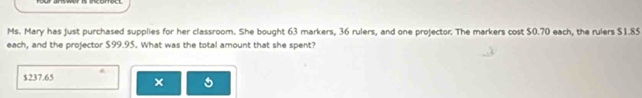 Ms. Mary has just purchased supplies for her classroom. She bought 63 markers, 36 rulers, and one projector. The markers cost $0.70 each, the rulers $1.85
each, and the projector $99.95. What was the total amount that she spent?
$237.65
×