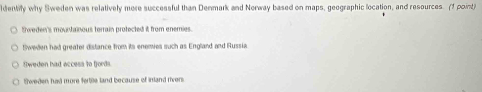 ldentify why Sweden was relatively more successful than Denmark and Norway based on maps, geographic location, and resources. (1 point)
Sweden's mountainous terrain protected it from enemies.
5weden had greater distance from its enemies such as England and Russia.
Sweden had access to fjords.
Sweden had more fertile land because of inland rivers