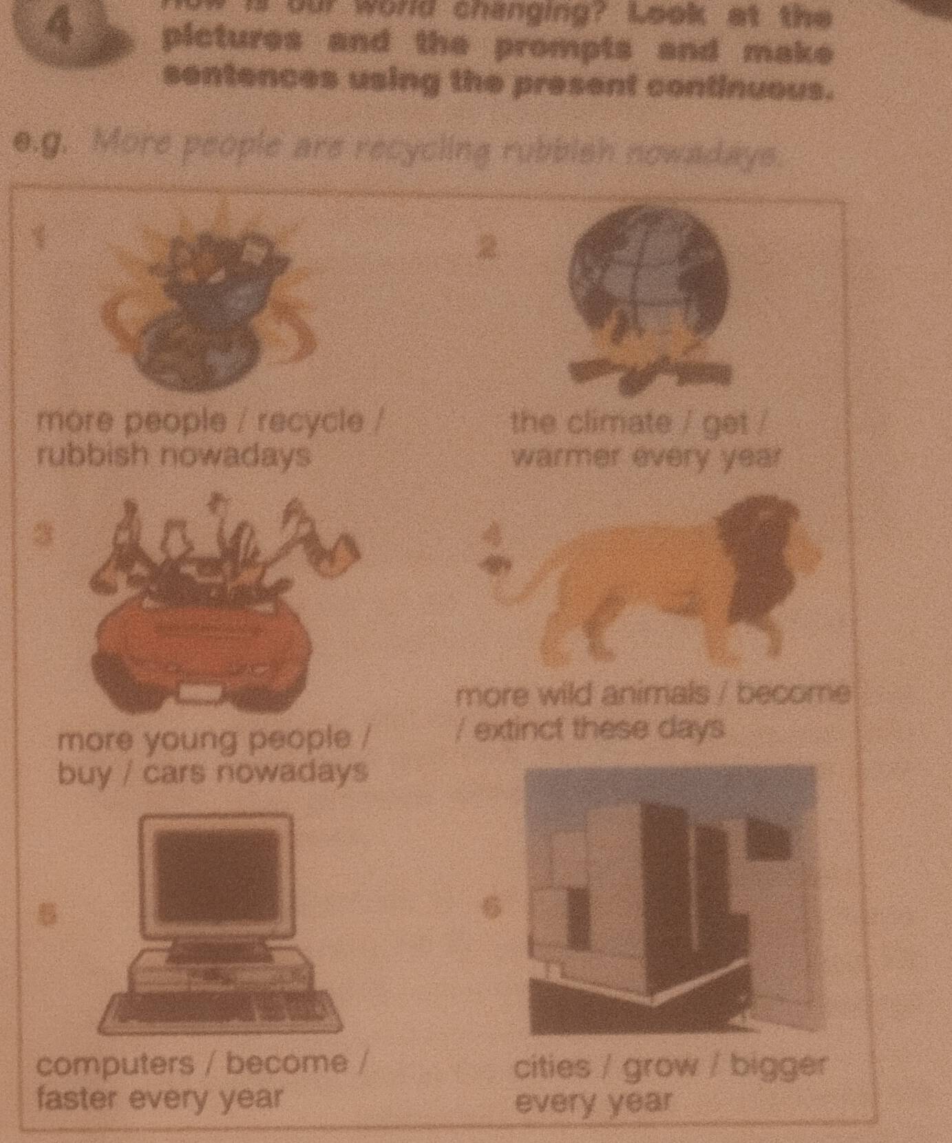 is our world changing? Look at the 
pictures and the prompts and make 
sentences using the present continuous. 
0.g. More people are recycling rubbish nowadays. 
2 
more people / recycle / the climate / get / 
rubbish nowadays warmer every year
3 
more wild animals / become 
more young people / 
/ extinct these days 
buy / cars nowadays 

6 
computers / become / cities / grow / bigger 
faster every year every year