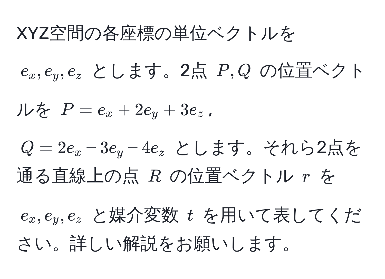 XYZ空間の各座標の単位ベクトルを $e_x, e_y, e_z$ とします。2点 $P, Q$ の位置ベクトルを $P = e_x + 2e_y + 3e_z$, $Q = 2e_x - 3e_y - 4e_z$ とします。それら2点を通る直線上の点 $R$ の位置ベクトル $r$ を $e_x, e_y, e_z$ と媒介変数 $t$ を用いて表してください。詳しい解説をお願いします。