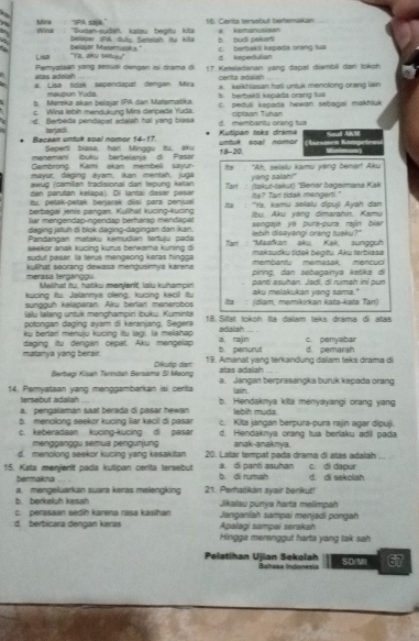 Mina    'IPA saa. 16. Cerita terssbut beierakan # kamanusiaan
Wina : "Sudan-sudah kstsy bepty kita
bepar SBA đưân Satelsh dy kt b. budi pakerts
Lisa "Ya, aku setuy,' beliajar Maternunk s." d. Repedulian c. berbaksi kepada oring tua
añes adaion Pemyataan yang sesual dengan isi drama di 17. Keteladaran yang dapat diambill dan tokoh
cerita adalah
a. Lisa tidak tependapal dengan Mra keikhlasan hatl untuk menclong crang lan 
mauoun Yuda *    berbaká keoada orang fua
b. Møreka skan belajar IPA dan Matemańika C. peduli keçada howan sebagai makhluk
c. Wina lebin mendukung Mirs derpeda Yuda.
d. Berbeda pendepat adalah hal yang biasa d. membantu orsing tua ciptaon Tuhan
terjad .
Raceen untuk soal nomor 14-17 Seperti biasa, har! Minggu itu, aku Kutipan toks drama 18-210. untuk soạl nomor      Kan  Sed AM
menemani buku berbelanja d. Pasar
Gembrong Kami akan membeli sayur
mayur, daging ayam, Iikan mentah. juga  t   'Ah, seily kamy vàng benarf Aky
awug (camilan tradisional dan tepung kean yang salah!"
den parutan kelapa). Di lantai daser pasár  Tar : (lakuť-takuť) ''Benar bagaimana Kak
tu, petak-petak berjarak disi para penjual ita? Tan tidak mengert!."
berbagai jenis pangan, Kylhat kücing-kudng Itha ''Ya, kamu selalu dipuji Ayah dan
lür mengendap-ngendap berharap mendapat   u Aku vàng dimarahin. Kamu
daging jətuh di blok daging-dagingan dan kan. sengaja yá pura-pura rajn bíar
Pandangan mącšky kemudan tartuju pada lebin disayangi orang tuaku?"
seekor anak kucing kurus berwama kuning di  Tan : ''Maafkan aku, Kak, sungquh
sudyt pașar, la terús mengeong karas hingga maksudku tídak beqitu. Aku ferbiasa
merasa terganggu. kulhat socrang dewasa mengusimya karena membantu memasak; mencuci
pirng, dan sebagainya ketika di
Melhat tu. hacku menient, lalu kuhampir panti asuhan. Jadi, di rumah iní pun
kucing fu. Jalannys oleng, kucing kec! itu aku melakukan vang sama."
syngguh kelaparan. Aku berlar menerobos : (diạm, męmikrkan katə-kətə Tạn)
WWu Iølang untuk menchampín buku. Kuminta
potonaan daging avam di keraniang. Segera 18. Sifät tokoh Ita dalam teks drama đi atas
ku berlari menulu kucing itụ lạg. la melahap a. rajn_ adalah
matanya yáng berair. daging ity dengan cepat. Aku mangelap d. pemarah c. penyabar
b penurit
Berbegi Kisah Terindan Bersama Si Meong Dikuño dar 19. Amanat yang terkandung dalam teks drama di
atas adalah
a. Jangan berprasangka buruk kepada orang
14. Pemyataan yang menggambarkan isi certa b. Hendaknya kita menyayangi orang yang
tersebut adalah ain
a. pengalaman saat berada di pasar hewan lebih muda.
b. menolong seekor kucing liar kecil di pasar
c. keberadaan kucing kucing di pasar c. Kita jangan berpura-pura rajin agar dipuji.
d. Hendaknya orang tua berlaku adil pada
mengganggu semua pengunjung anak-anaknya.
d. menolong seekor kucing yang kesakitan 20. Latar tempat pada drama di atás adalah
15. Kata menjerit pada kutipan cerita tersebut b. di rumah a. di panti asuhan d. di sekoliah c. di dapur
bermakna ... ,
b. berkaluh kesah a. mengeluarkan suara keras melengking 21. Perhańkán svair benkuf!
Jikalau punya harta męlimpah
c.   perasaan sed karena rasa kauíhan Janganlah sampai menjadi pongah
d. berbicara dengan keras Apalagi sampai serakah
Hingga merenggut harta yang tak sah
Pelatihan Ujian Sekolah Baltasa Indonesia 67
SD/MI