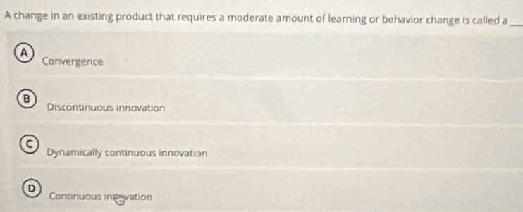 A change in an existing product that requires a moderate amount of learning or behavior change is called a_
A
Convergence
B
Discontinuous innovation
a
Dynamically continuous innovation
D
Continuous indevation