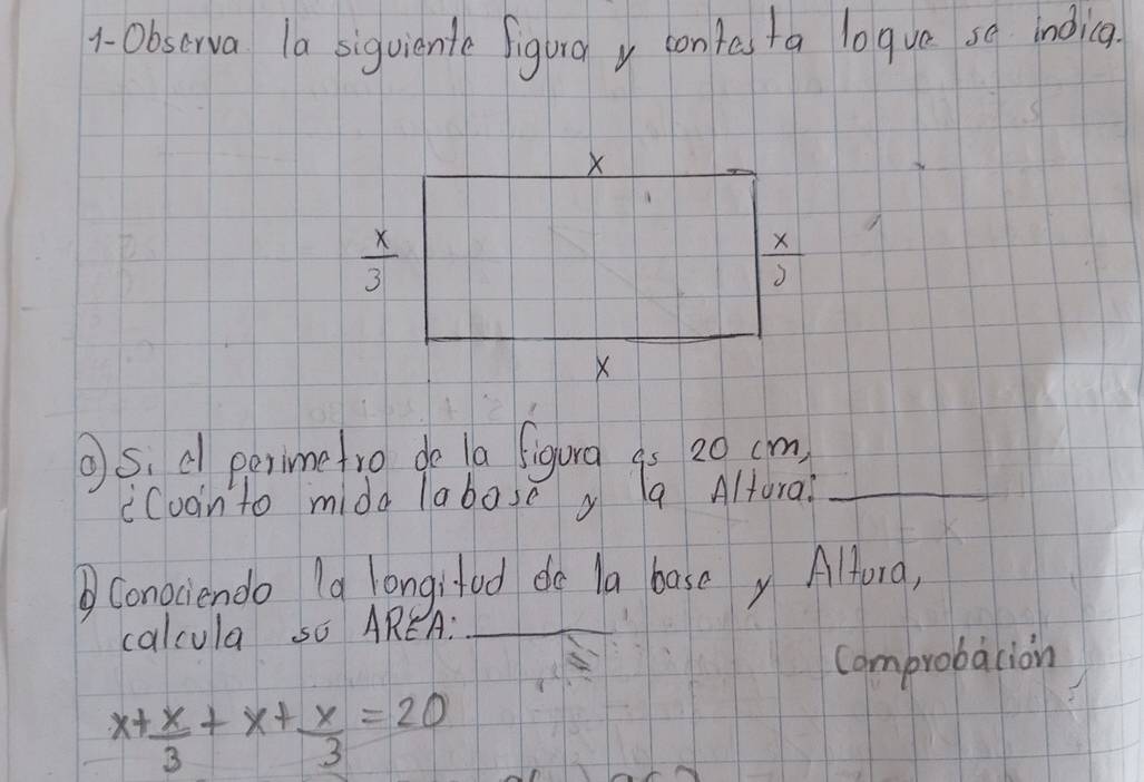 1- 0bscrva la siguiente figura y contas ta logve se indicg.
S, d perimetro do la figura as 20 cm
icvanto mide labose g a Altura?_
②Conociendo (a longifod de la basey Alfora,
calcula so AREA:_
Comprobacion
x+ x/3 +x+ x/3 =20