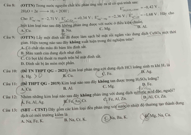 (OTTN) Trong nước nguyên chất khi phản ứng xày ra sẽ có quá trình sau:
2H_2O+2eto H_2+2OH^-;
E_2H_1O/H_2+20H^circ =-0,42V.
Cho E_Na^+/Na^circ =-2,71V;E_Cu^(3+)/Cu^circ =+0,34V;E_Mg^(2+)/Ng^circ =-2,36V;E_Al^(2+)/Nal1=-1.68V. Hãy cho
biết kim loại nào sau đây không phản ứng được với nước ở điều kiện chuân,
A. Cu. B. Na. C. Mg. D. Al.
Câu 9: (OTTN) Lấy một đinh sát đã được làm sạch bề mặt rồi ngầm vào dung dịch CuSO4 một thời
gian. Hiện tượng nào sau đây không xuất hiện trong thí nghiệm trên?
A. Có chất rắn màu đỏ bám lên đinh sắt.
B. Màu xanh của dung dịch nhạt dần.
C. Có bọt khí thoát ra mạnh trên bề mặt đinh sắt.
D. Đinh sắt bị ăn mòn một phần.
Câu 10: (Đề TN THPT QG - 2021) Kim loại phản ứng với dung dịch HCl loãng sinh ra khí H_2 là
A. Hg. B. Cu. C. Fe. D. Ag.
Câu 11: _(Đề THPT QG - 2019) Kim loại nào sau đây không tan được trong H_2SO_4 loãng?
A. Cu. B. Al. C. Mg. D. Fe.
Câu 12:  Nhóm những kim loại nào sau đây không phản ứng với dung dịch sulfuric acid đặc, nguội?
A. Fe, Al, Ag. B. Fe. Au, Cr. C. Fe, Al, Zn. D. Al, Cr, Zn.
Câu 13: (SBT - CTST) Dãy gồm các kim loại đều phản ứng với nước ở nhiệt độ thường tạo thành dung
dịch có môi trường kiểm là
A. Na, Fe, K. B. Na, Cr, K. C. Na, Ba, K. D. Mg, Na, Ca.