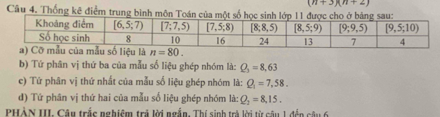 (n+3)(n+2)
Câu 4. Thống kê điểm trung bình môn Toán của một s
n=80.
b) Tứ phân vị thứ ba của mẫu số liệu ghép nhóm là: Q_3=8,63
c) Tứ phân vị thứ nhất của mẫu số liệu ghép nhóm là: Q_1=7,58.
d) Tứ phân vị thứ hai của mẫu số liệu ghép nhóm là: Q_2=8,15.
PHÀN III. Câu trắc nghiệm trả lời ngắn. Thí sinh trả lời từ câu 1 đến câu 6