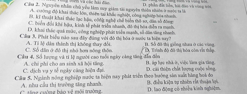 ng đất, vùng biến và vùng trời.
, Vùng Biên và các hải đảo. D. phần đất liền, hải đảo và vùng trời.
Câu 2. Nguyên nhân chủ yếu làm suy giảm tài nguyên thiên nhiên ở nước ta là
A. cường độ khai thác lớn, thiên tại khắc nghiệt, công nghiệp hóa nhanh.
B. kĩ thuật khai thác lạc hậu, công nghệ chế biến thô sơ, dân số đông:
C. biến đổi khí hậu, kinh tế phát triển nhanh, đô thị hóa diễn ra mạnh.
D. khai thác quá mức, công nghiệp phát triển mạnh, số dân tăng nhanh.
Câu 3. Phát biểu nào sau đây đúng với đô thị hóa ở nước ta hiện nay?
A. Tỉ lệ dân thành thị không thay đổi. B. Số đô thị giống nhau ở các vùng.
C. Số dân ở đô thị nhỏ hơn nông thôn. D. Trình độ đô thị hóa còn rất thấp.
Câu 4. Số lượng và tỉ lệ người cao tuổi ngày càng tăng dẫn đến
A. chi phí cho an sinh xã hội tăng. B. áp lực nhà ở, việc làm gia tăng.
C. dịch vụ y tế ngày càng hiện đại. D. cải thiện chất lượng cuộc sống.
Câu 5. Ngành nông nghiệp nước ta hiện nay phát triển theo hướng sản xuất hàng hoá do
A. nhu cầu thị trường tăng nhanh. B. điều kiện tự nhiên rất thuận lợi.
C tăng cường bảo vê môi trường. D. lao động có nhiều kinh nghiệm.