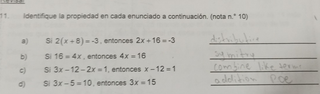 Identifique la propiedad en cada enunciado a continuación. (nota n.° 10) 
a) Si 2(x+8)=-3 , entonces 2x+16=-3 _ 
b) Si 16=4x , entonces 4x=16 _ 
C) Si 3x-12-2x=1 , entonces x-12=1 _ 
d) Si 3x-5=10 , entonces 3x=15 _