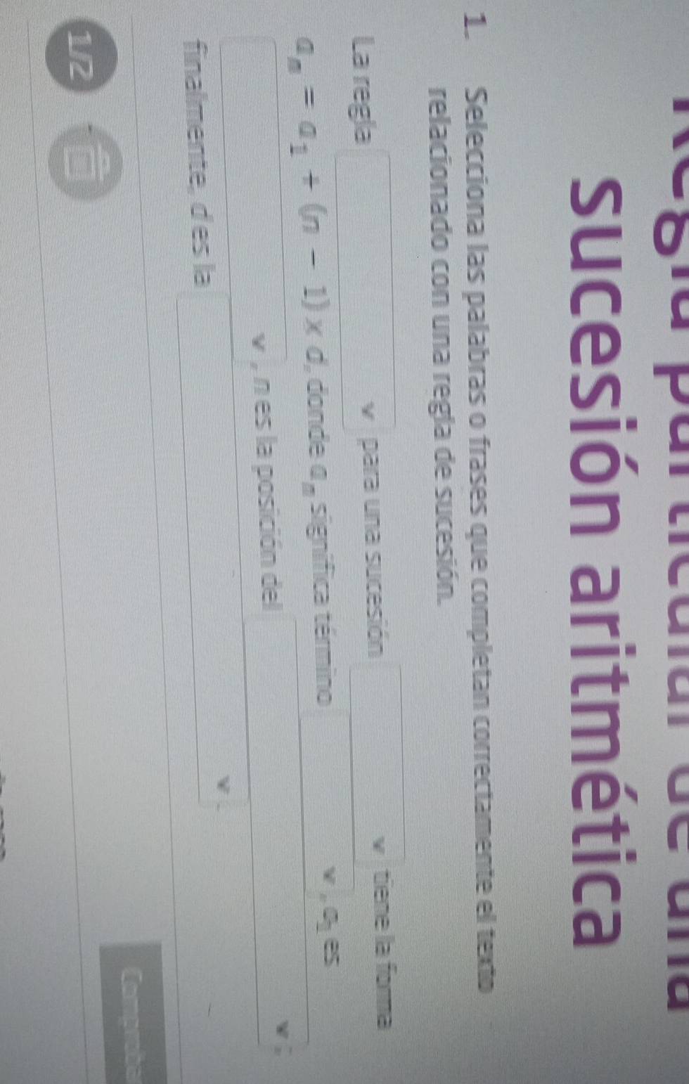 sucesión aritmética 
1. Selecciona las palabras o frases que completan correctamente el texto 
relacionado con una regla de sucesión. 
La regla para una sucesión v tiene la forma
a_n=a_1+(n-1)* d , donde a_n significa término
v,0_1e
v , n es la posición del 
finalmente, des la 
Comprober 
1/2