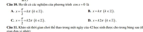 Họ tất cả các nghiệm của phương trình cos x=0 là
A. x= π /2 +kπ (k∈ Z).
B. x=kπ (k∈ Z).
C. x= π /2 +k2π (k∈ Z).
D. x=k2π (k∈ Z). 
Câu 11. Khảo sát thời gian chơi thể thao trong một ngày của 42 học sinh được cho trong bảng sau (th
gian đơn vi phút):