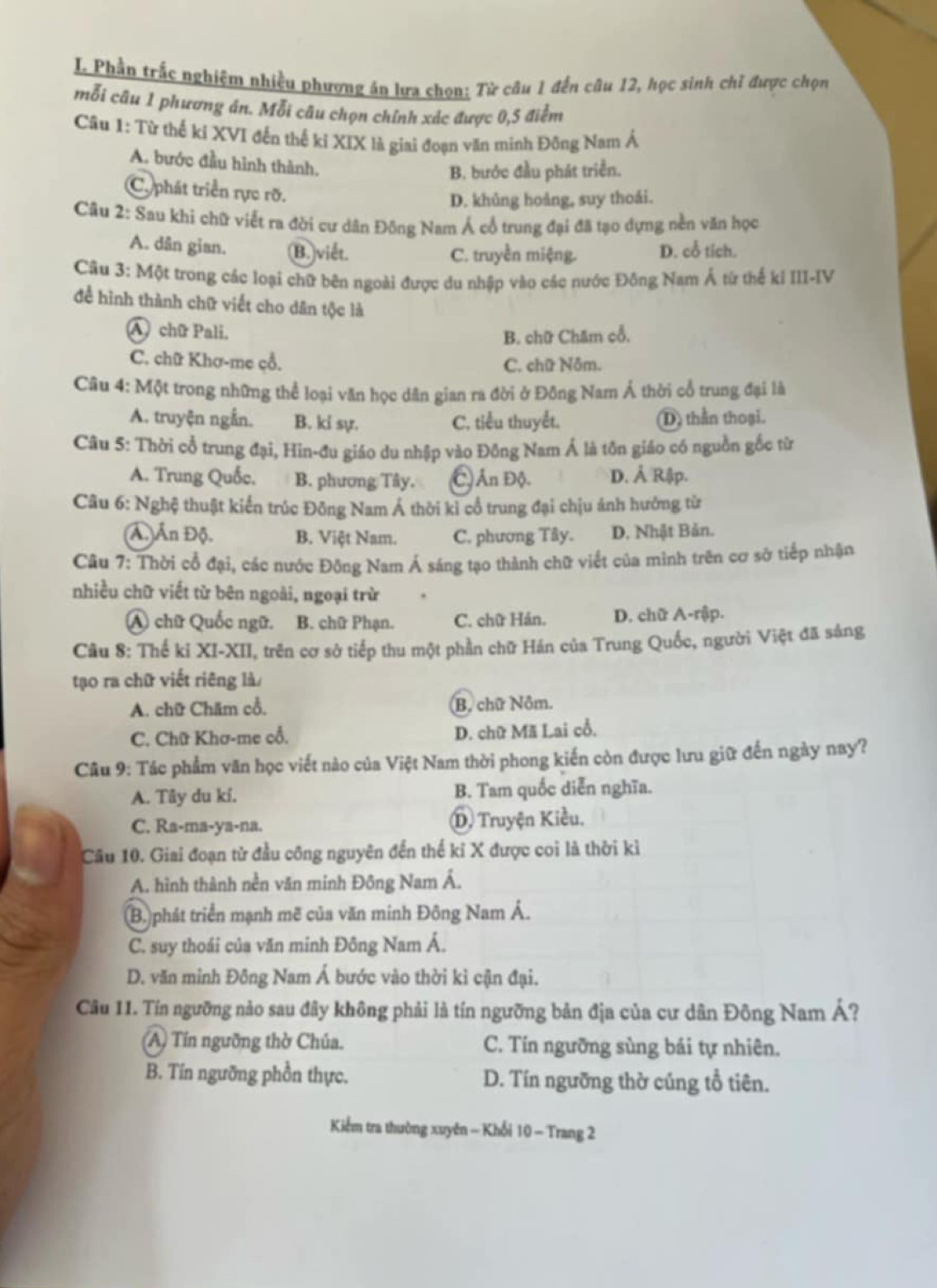 Phần trắc nghiệm nhiều phượng án lưa chọn: Từ câu 1 đến câu 12, học sinh chỉ được chọn
mỗi câu 1 phương án. Mỗi câu chọn chính xúc được 0,5 điểm
Câu 1: Từ thế ki XVI đến thế ki XIX là giai đoạn văn minh Đông Nam Á
A. bước đầu hình thành.
B. bước đầu phát triển.
C. phát triển rực rỡ.
D. khủng hoàng, suy thoái.
Câu 2: Sau khi chữ viết ra đời cư dân Đông Nam Á cổ trung đại đã tạo dựng nền văn học
A. dân gian. (B.)viết. D. cổ tích.
C. truyền miệng.
Câu 3: Một trong các loại chữ bên ngoài được du nhập vào các nước Đông Nam Á từ thể kỉ III-IV
để hình thành chữ viết cho dân tộc là
A chữ Pali,
B. chữ Chăm cổ.
C. chữ Khơ-mẹ çổ. C. chữ Nôm.
Câu 4: Một trong những thể loại văn học dân gian ra đời ở Đông Nam Á thời cổ trung đại là
A. truyện ngẫn. B. ki sự. C. tiểu thuyết. D) thần thoại.
Câu 5: Thời cổ trung đại, Hin-đu giáo du nhập vào Đông Nam Ả là tôn giáo có nguồn gốc từ
A. Trung Quốc. B. phương Tây. Ấn Độ. D. Ả Rập.
Câu 6: Nghệ thuật kiển trúc Đông Nam Á thời kỉ cổ trung đại chịu ảnh hưởng từ
(Á. Ấn Độ. B. Việt Nam. C. phương Tây. D. Nhật Bản.
Câu 7: Thời cổ đại, các nước Đông Nam Á sáng tạo thành chữ viết của minh trên cơ sở tiếp nhận
nhiều chữ viết từ bên ngoài, ngoại trừ
A chữ Quốc ngữ. B. chữ Phạn. C. chữ Hán. D. chữ A-rập.
Câu 8: Thế ki XI-XII, trên cơ sở tiếp thu một phần chữ Hán của Trung Quốc, người Việt đã sáng
tạo ra chữ viết riêng là/
A. chữ Chăm cổ. (B. chữ Nôm.
C. Chữ Khơ-me cổ. D. chữ Mã Lai cổ.
Câu 9: Tác phẩm văn học viết nào của Việt Nam thời phong kiến còn được lưu giữ đến ngày nay?
A. Tây du ki. B. Tam quốc diễn nghĩa.
C. Ra-ma-ya-na. D Truyện Kiều.
Câu 10. Giai đoạn từ đầu công nguyên đến thế kỉ X được coi là thời kì
A. hình thành nền văn minh Đông Nam Á.
(B.) phát triển mạnh mẽ của văn minh Đông Nam Á.
C. suy thoái của văn minh Đông Nam Á.
D. văn minh Đông Nam Á bước vào thời kì cận đại.
Câu 11. Tín ngưỡng nảo sau đây không phải là tín ngưỡng bản địa của cư dân Đông Nam A ?
(A) Tín ngưỡng thờ Chúa. C. Tín ngưỡng sùng bái tự nhiên.
B. Tín ngưỡng phồn thực. D. Tín ngưỡng thờ củng tổ tiên.
Kiểm tra thường xuyên - Khối 10 - Trang 2