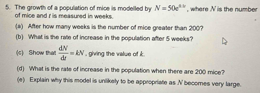 The growth of a population of mice is modelled by N=50e^(0.1t) , where N is the number 
of mice and t is measured in weeks. 
(a) After how many weeks is the number of mice greater than 200? 
(b) What is the rate of increase in the population after 5 weeks? 
(c) Show that  dN/dt =kN , giving the value of k. 
(d) What is the rate of increase in the population when there are 200 mice? 
(e) Explain why this model is unlikely to be appropriate as N becomes very large.