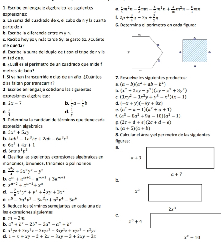 Escribe en lenguaje algebraico las siguientes e.  1/5 m^2n- 2/3 mn- 3/2 m^2n+ 3/10 m^2n- 8/3 mn
expresiones:
f.
a. La suma del cuadrado de x, el cubo de n y la cuarta 2p+ 3/4 q-7p+ 3/2 q
parte de x.  6. Determina el perímetro en cada figura:
b. Escribe la diferencia entre m y n.
c. Recibo hoy $x y más tarde $y. Si gasto $z. ¿Cuánto
me queda?
d. Escribe la suma del duplo de t con el tripe de r y la 
mitad de s.
e. ¿Cuál es el perímetro de un cuadrado que mide f
metros de lado? 
f. Si ya han transcurrido x días de un año. ¿Cuántos 7. Resuelve los siguientes productos:
días faltan por transcurrir? a. (a-b)(a^2+ab-b^2)
2. Escribe en lenguaje cotidiano las siguientes b. (x^2+2xy-y^2)(xy-x^2+3y^2)
expresiones algebraicas:
C. (3xy^2-3x^2y+y^3-x^3)(x-1)
a. 2x-7 b.  3/6 a- 1/4 b d. (-x+y)(-4y+8x)
d.
C.  y/4   1/y 
e. (n^2-n-1)(n^2+a+1)
f. (a^3-8a^2+9a-10)(a^2-1)
3. Determina la cantidad de términos que tiene cada g. (2c+d+e)(2c+d-e)
expresión algebraica
h. (a+5)(a+b)
a. 3x^3+5xy 8. Calcular el área y el perímetro de las siguientes
b. 4ab^2-1a^3bc+2ab-6b^3c^5 figuras:
C. 6x^2+4x+1
a.
d. 6mno^4p^2
4. Clasifica las siguientes expresiones algebraicas en 
monomios, binomios, trinomios o polinomios
a.  x^3y/4 +5x^2y^2-y^3
b. a^m+a^(m+1)+a^(m+2)+3a^(m+3)
b.
C. x^(a-2)+x^(a-1)+x^a
d. - 7/8 x^3y^2+y^3+ 1/3 xy+3x^2
x^3
e. u^5-7u^4v^3-5u^2v+u^2v^4-5v^6
5. Reduce los términos semejantes en cada una de
2x^3
las expresiones siguientes
a. m+2m
C.
x^3+4
b. a^2+b^2-2b^2-3a^2-a^2+b^2
C. x^2yz+3xy^2z-2xyz^2-3xy^2z+xyz^2-x^2yz
d. 1+x+xy-2+2x-3xy-3+2xy-3x x^2+10