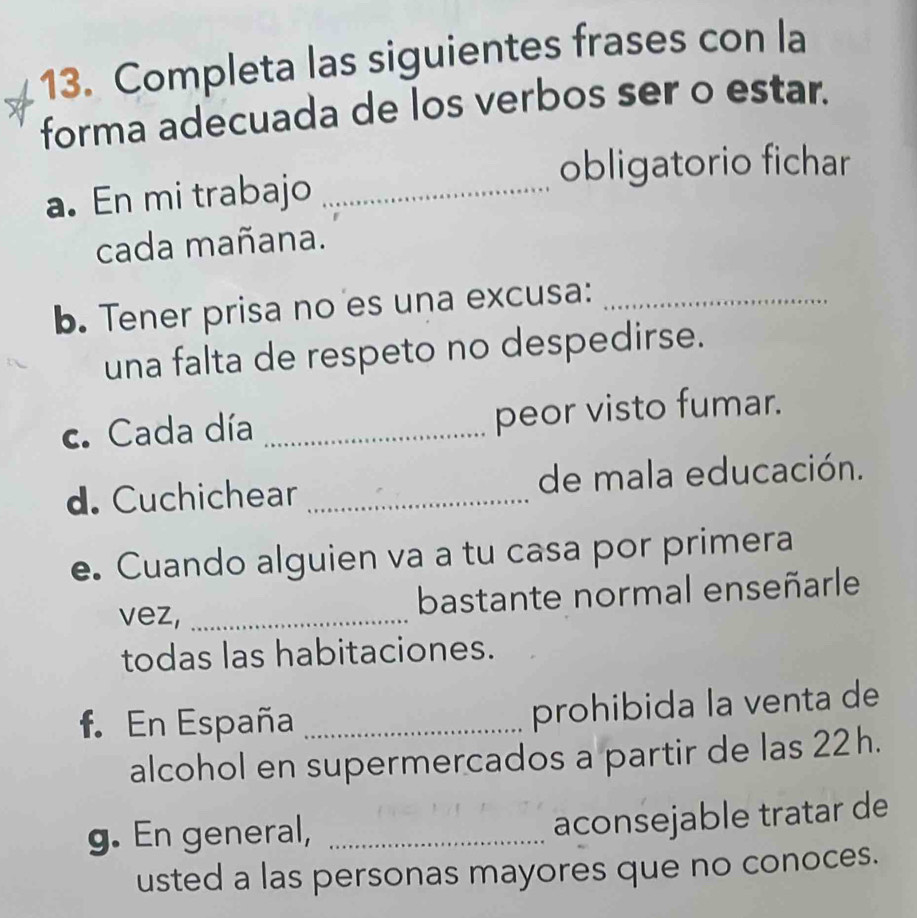 Completa las siguientes frases con la 
forma adecuada de los verbos ser o estar. 
obligatorio fichar 
a. En mi trabajo_ 
cada mañana. 
b. Tener prisa no es una excusa:_ 
una falta de respeto no despedirse. 
c. Cada día _peor visto fumar. 
d. Cuchichear _de mala educación. 
e. Cuando alguien va a tu casa por primera 
vez, _bastante normal enseñarle 
todas las habitaciones. 
f. En España_ 
prohibida la venta de 
alcohol en supermercados a partir de las 22h. 
g. En general,_ 
aconsejable tratar de 
usted a las personas mayores que no conoces.