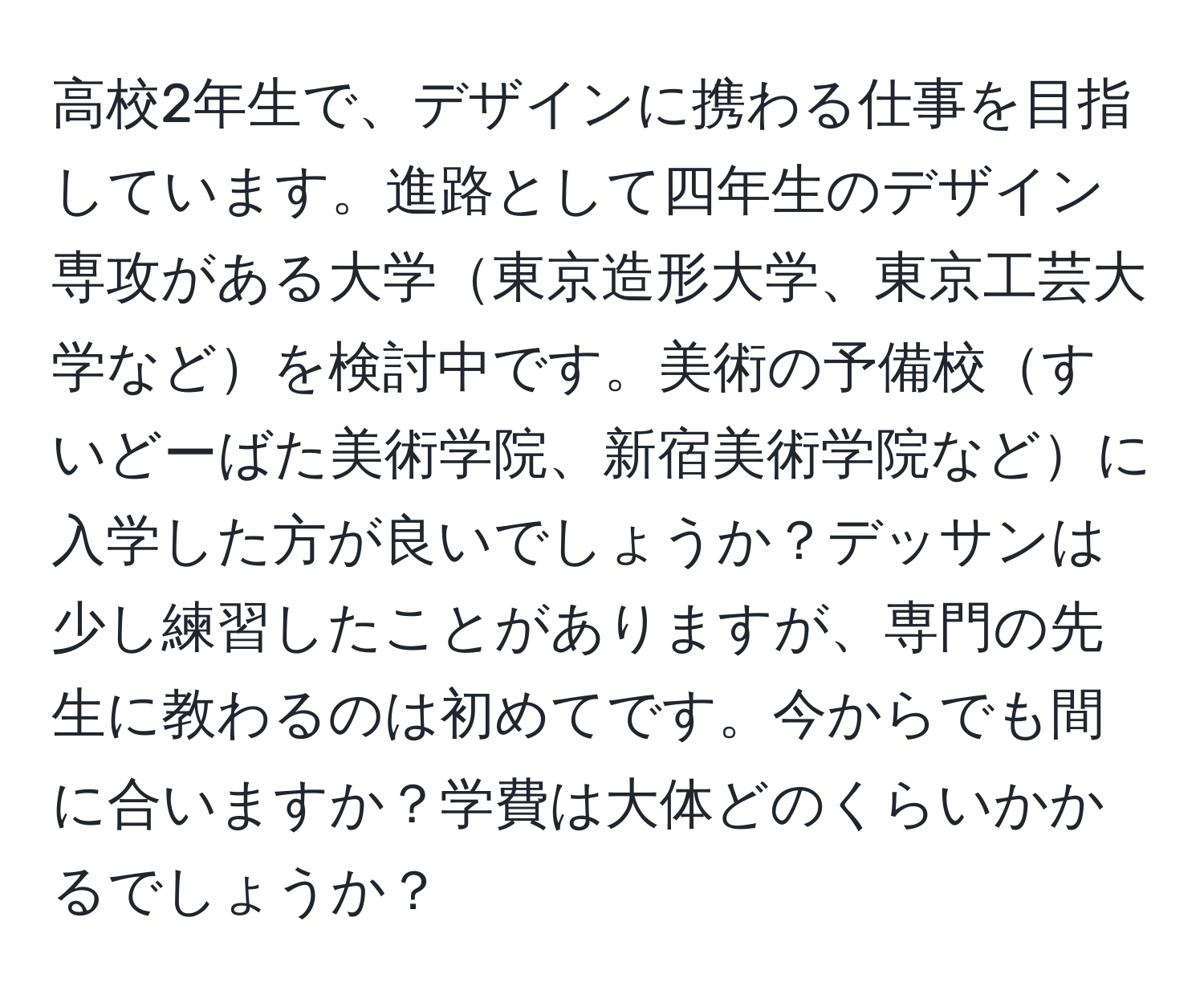 高校2年生で、デザインに携わる仕事を目指しています。進路として四年生のデザイン専攻がある大学東京造形大学、東京工芸大学などを検討中です。美術の予備校すいどーばた美術学院、新宿美術学院などに入学した方が良いでしょうか？デッサンは少し練習したことがありますが、専門の先生に教わるのは初めてです。今からでも間に合いますか？学費は大体どのくらいかかるでしょうか？