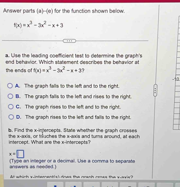 Answer parts (a)-(e) for the function shown below.
f(x)=x^3-3x^2-x+3
a. Use the leading coefficient test to determine the graph's
end behavior. Which statement describes the behavior at
the ends of f(x)=x^3-3x^2-x+3 ?
A. The graph falls to the left and to the right.
B. The graph falls to the left and rises to the right.
C. The graph rises to the left and to the right.
D. The graph rises to the left and falls to the right.
b. Find the x-intercepts. State whether the graph crosses
the x-axis, or touches the x-axis and turns around, at each
intercept. What are the x-intercepts?
x=□
(Type an integer or a decimal. Use a comma to separate
answers as needed.)
At which x -intercent(s) does the graph cross the x-axis?