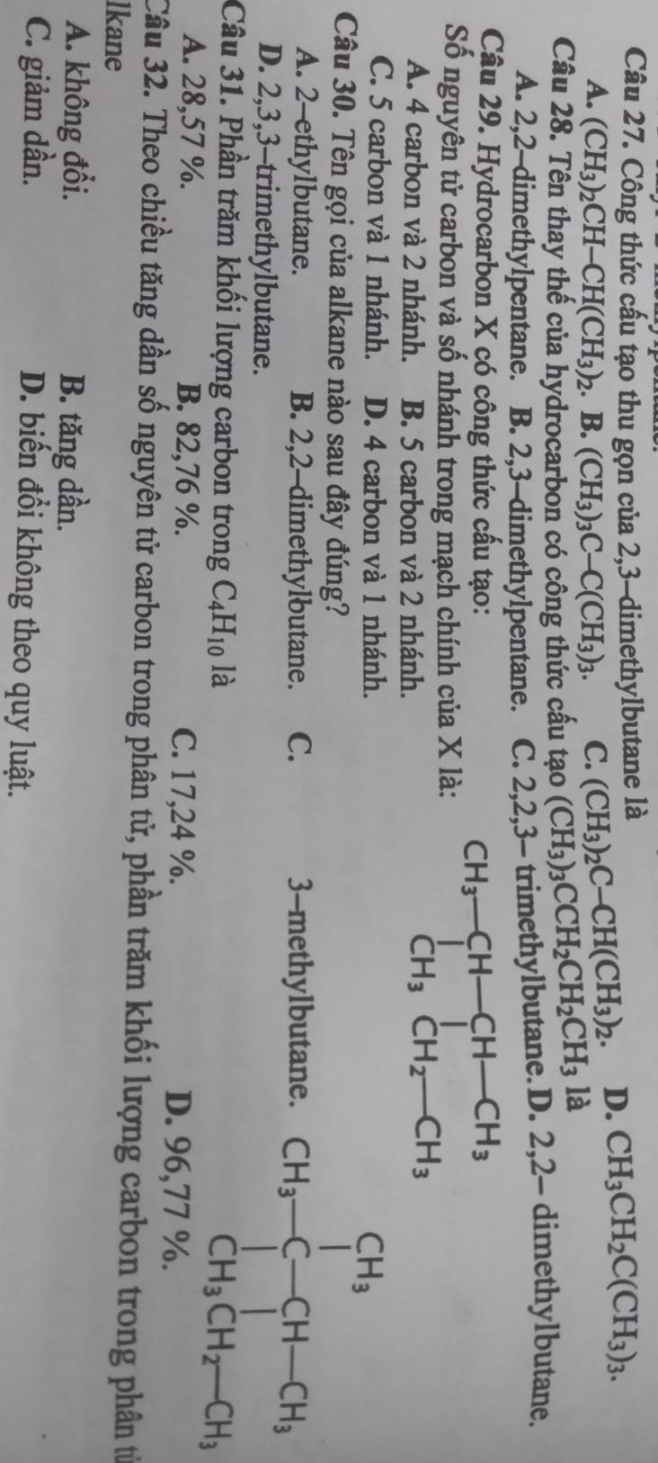 Công thức cấu tạo thu gọn của 2,3-dimethylbutane là
A. (CH_3)_2CH-CH(CH_3)_2. B. (CH_3)_3C-C(CH_3)_3. C. (CH_3)_2C-CH(CH_3)_2. D. CH_3CH_2C(CH_3)_3.
Câu 28. Tên thay thế của hydrocarbon có công thức cầu tạo (CH_3)_3CCH_2CH_2CH_3 là
A. 2,2-dimethylpentane. B. 2,3-dimethylpentane. C. 2,2,3- trimethylbutane.D. 2,2- dimethylbutane.
Câu 29. Hydrocarbon X có công thức cấu tạo:
Số nguyên tử carbon và số nhánh trong mạch chính của X là: beginarrayr CH_3-CH-CH_3 CH_3CH_2-CH_3endarray
A. 4 carbon và 2 nhánh. B. 5 carbon và 2 nhánh.
C. 5 carbon và 1 nhánh. D. 4 carbon và 1 nhánh.
Câu 30. Tên gọi của alkane nào sau đây đúng?
A. 2-ethylbutane. B. 2,2-dimethylbutane. C. 3-methylbutane.
D. 2,3,3-trimethylbutane.
Câu 31. Phần trăm khối lượng carbon trong C_4H_10 là
A. 28,57 %. B. 82,76 %. C. 17,24 %.
D. 96,77 %.
Cầu 32. Theo chiều tăng dần số nguyên tử carbon trong phân tử, phần trăm khối lượng carbon trong phân từ
lkane
A. không đổi. B. tăng dần.
C. giảm dần. D. biến đổi không theo quy luật.
