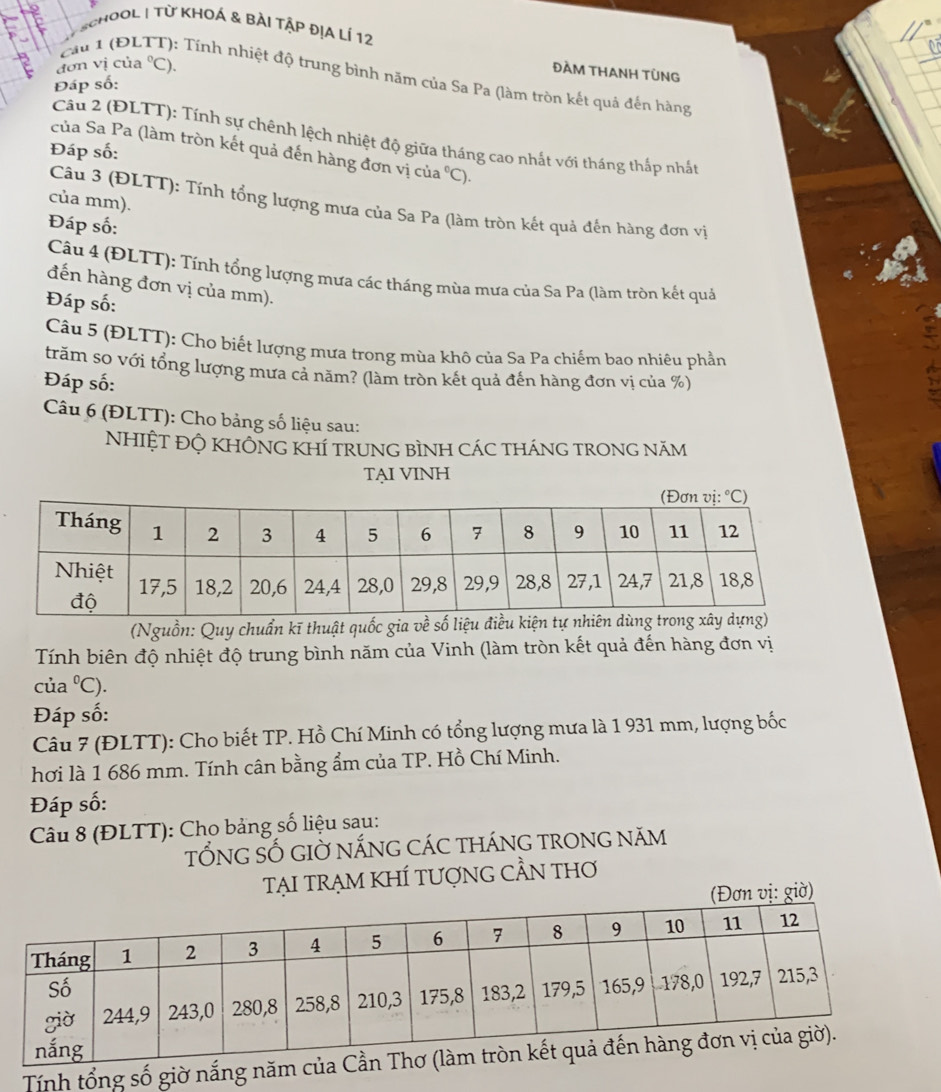 SchOOL | Từ KhOá & bài Tập địA lÍ 12
dơn vị của°C ).
ĐÀM THANH TÜNG
Cầu 1 (ĐLTT): Tính nhiệt độ trung bình năm của Sa Pa (làm tròn kết quả đến hàng
Đáp số:
Câu 2 (ĐLTT): Tính sự chênh lệch nhiệt độ giữa tháng cao nhất với tháng thấp nhất
Đáp số:
của Sa Pa (làm tròn kết quả đến hàng đơn vị của C).
của mm).
Câu 3 (ĐLTT): Tính tổng lượng mưa của Sa Pa (làm tròn kết quả đến hàng đơn vị
Đáp số:
Câu 4 (ĐLTT): Tính tổng lượng mưa các tháng mùa mưa của Sa Pa (làm tròn kết quả
đến hàng đơn vị của mm).
Đáp số:
Câu 5 (ĐLTT): Cho biết lượng mưa trong mùa khô của Sa Pa chiếm bao nhiêu phần
trăm so với tổng lượng mưa cả năm? (làm tròn kết quả đến hàng đơn vị của %)
Đáp số:
Câu 6 (ĐLTT): Cho bảng số liệu sau:
NHIỆT ĐỘ KHÔNG KHÍ trUNG BìNH CáC thánG trONG năm
TẠI VINH
(Nguồn: Quy chuẩn kĩ thuật quốc gia về s
Tính biên độ nhiệt độ trung bình năm của Vinh (làm tròn kết quả đến hàng đơn vị
của 1°C )
Đáp số:
Câu 7 (ĐLTT): Cho biết TP. Hồ Chí Minh có tổng lượng mưa là 1 931 mm, lượng bốc
hơi là 1 686 mm. Tính cân bằng ẩm của TP. Hồ Chí Minh.
Đáp số:
Câu 8 (ĐLTT): Cho bảng số liệu sau:
tỐnG SỐ GIờ nắnG Các thánG tronG năm
TẠI tRẠM KHÍ TƯợNG CầN tHơ
ị: giờ)
Tính tổng số giờ nắng nă