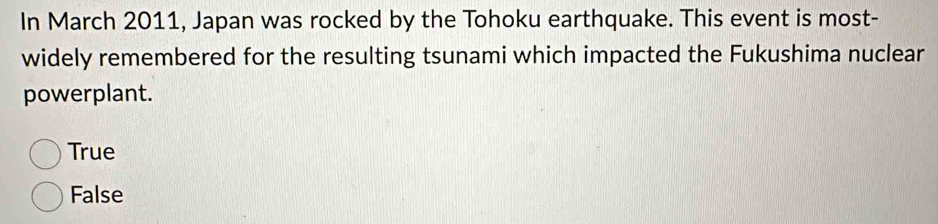 In March 2011, Japan was rocked by the Tohoku earthquake. This event is most-
widely remembered for the resulting tsunami which impacted the Fukushima nuclear
powerplant.
True
False