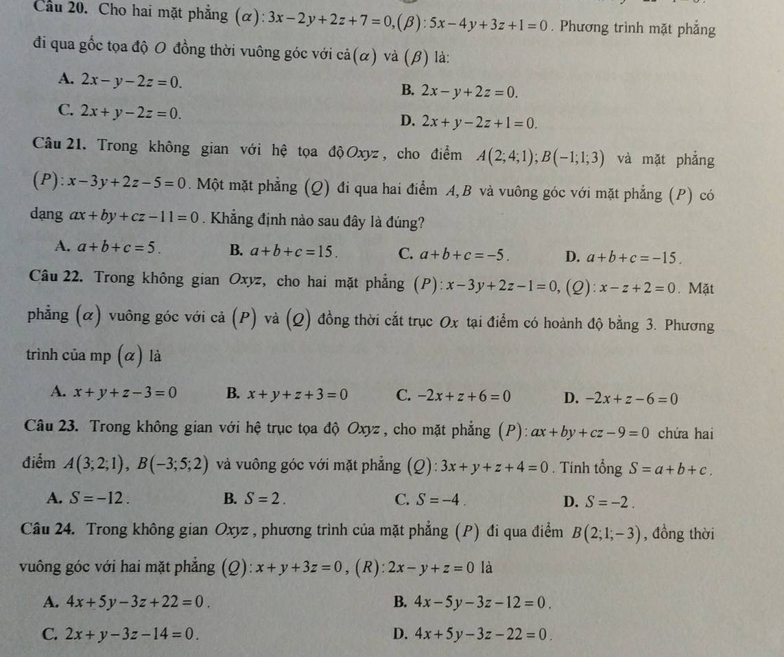 Cầu 20. Cho hai mặt phẳng (α): 3x-2y+2z+7=0,(beta ):5x-4y+3z+1=0. Phương trình mặt phẳng
đi qua gốc tọa độ O đồng thời vuông góc với cả(α) và (β) là:
A. 2x-y-2z=0.
B. 2x-y+2z=0.
C. 2x+y-2z=0.
D. 2x+y-2z+1=0.
Câu 21. Trong không gian với hệ tọa độ Oxyz , cho điểm A(2;4;1);B(-1;1;3) và mặt phẳng
(P): x-3y+2z-5=0. Một mặt phẳng (Q) đi qua hai điểm A, B và vuông góc với mặt phẳng (P) có
dạng ax+by+cz-11=0. Khẳng định nào sau đây là đúng?
A. a+b+c=5. B. a+b+c=15. C. a+b+c=-5. D. a+b+c=-15.
Câu 22. Trong không gian Oxyz, cho hai mặt phẳng (P): x-3y+2z-1=0 (Q): x-z+2=0. Mặt
phẳng (α) vuông góc với cả (P) và (Q) đồng thời cắt trục Ox tại điểm có hoành độ bằng 3. Phương
trình của mp (α) là
A. x+y+z-3=0 B. x+y+z+3=0 C. -2x+z+6=0 D. -2x+z-6=0
Câu 23. Trong không gian với hệ trục tọa độ Oxyz , cho mặt phẳng (P): ax+by+cz-9=0 chứa hai
điểm A(3;2;1),B(-3;5;2) và vuông góc với mặt phẳng (Q): 3x+y+z+4=0. Tính tổng S=a+b+c.
A. S=-12. B. S=2. C. S=-4. D. S=-2.
Câu 24. Trong không gian Oxyz , phương trình của mặt phẳng (P) đi qua điểm B(2;1;-3) , đồng thời
vuông góc với hai mặt phẳng (Q): x+y+3z=0 , (R): 2x-y+z=0 là
A. 4x+5y-3z+22=0. B. 4x-5y-3z-12=0.
C. 2x+y-3z-14=0. D. 4x+5y-3z-22=0.