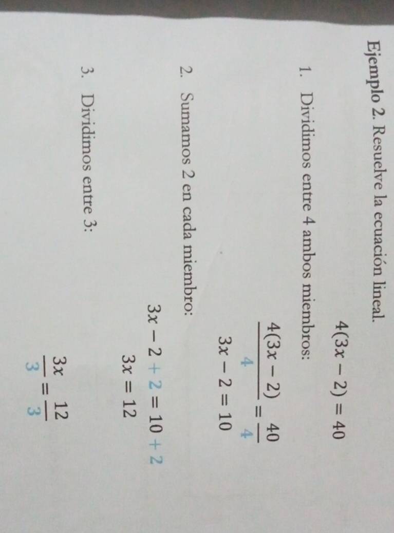 Ejemplo 2. Resuelve la ecuación lineal.
4(3x-2)=40
1. Dividimos entre 4 ambos miembros:
 (4(3x-2))/4 = 40/4 
3x-2=10
2. Sumamos 2 en cada miembro:
3x-2+2=10+2
3x=12
3. Dividimos entre 3 :
 3x/3 = 12/3 