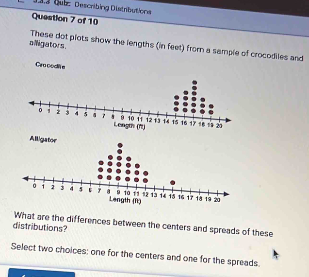 Describing Distributions 
Question 7 of 10 
alligators. 
These dot plots show the lengths (in feet) from a sample of crocodiles and 
Crocodile 
What are the differences between the centers and spreads of these 
distributions? 
Select two choices: one for the centers and one for the spreads.