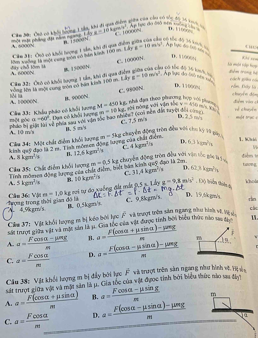 giữa của cầu có tốc độ 36 km/h, biển
Câu 30: Ôtô có khối lượng 1 tận
Áp lực do ôtô nén xuống cầu là D. 11000N
một mặt phầng đặt năm ngang. Lấy g=10kgm/s^2 C. 10000N
B. 15000N.
t  có tốc độ 36 km/h, biê
A. 6000N Chưc
Câu 31: Ôtô có khối lượng 1 tần, khi đi qua điểm 
lõm xuống là một cung tròn có bán kính 100 m. Lấy g=10m/s^2 Áp lực do ôtô nền xu
đáy chỗ lõm là
B. 15000N. C. 10000N. D. 11000N
Khi xem
là một tập hợp
âu có tốc độ 36 km/h, biế
A. 6000N
Câu 32: Ôtô có khối lượng 1 tần, khi đi qua điểm
điểm trong hệ
cách giữa cá
vồng lên là một cung tròn có bán kính 100 m. Lấy g=10m/s^2. Áp lực do ôtô nén xuống
B. 9000N. C. 9800N.
D. 11000N rằn. Đây là
lồi là
chuyển động
A. 10000N. điểm vào cl
Câu 33: Khẩu pháo có khối lương M=450kg , nhà đạn theo phương phương m/s. Khi về chuyên
một góc alpha =60°. Đạn có khối lượng m=10kg , rời nòng với vận tốc
v=450
C. 7,5 m/s
D. 2,5 m/s một trục c
pháo bị g về phía sau với vận tốc bao nhiêu? (coi nền đất tuyệt đối cứng).
A. 10 m/s B. 5 m/s
tiêm.
Câu 34: Một chất điểm khối lượng m=5kg chuyền động tròn đều với chu kỳ 10 giây, 
kính quỹ đạo là 2 m. Tính mômen động lượng c 4kgm^2/s D. 6,3kgm^2/s I. Khái
A. 8kgm^2/s B. 12,6kgm^2/s C.
H 
điểm tr
Câu 35: Chất điểm khối lượng m=0,5kg; chuyển động tròn đều với vận tốc góc là 5 và
D.
Tính mômen động lượng của chất điểm, biết bán kính quỹ đạo là 2m.
A. 5kgm^2/s B. 10kgm^2/s C. 31,4 kgm²/s 62,8kgm^2/s
tương
khoả
Câu 36: Vật m=1 ,0 kg rơi tự do xuống đất mất 0,5 s. Lấy g=9,8m/s^2. Độ biến thiên độ
tượng trong thời gian đó là
A. 4,9kgm/s. B. 0,5kgm/s. C. 9,8kgm/s.
D. 19,6kgm/s. rǎn
các
Câu 37: Vật khối lượng m bị kéo bởi lực vector F và trượt trên sàn ngang như hình vẽ. Hệ sốn
sát trượt giữa vật và mặt sản là μ. Gia tốc của vật được tính bởi biểu thức nào sau đây?
II.
A. a= (Fcos alpha -mu mg)/m  B. a= (F(cos alpha +mu sin alpha )-mu mg)/m 
v
D. a= (F(cos alpha -mu sin alpha )-mu mg)/m 
r
C. a= Fcos alpha /m 
Câu 38: Vật khối lượng m bị đẩy bởi lực F và trượt trên sản ngang như hình vẽ. Hệ sốm
sát trượt giữa vật và mặt sàn là μ. Gia tốc của vật đựoc tính bởi biểu thức nào sau đây?
A. a= (F(cos alpha +mu sin alpha ))/m  B. a= (Fcos alpha -mu sin g)/m 
m
C. a= Fcos alpha /m 
D. a= (F(cos alpha -mu sin alpha )-mu mg)/m 
α