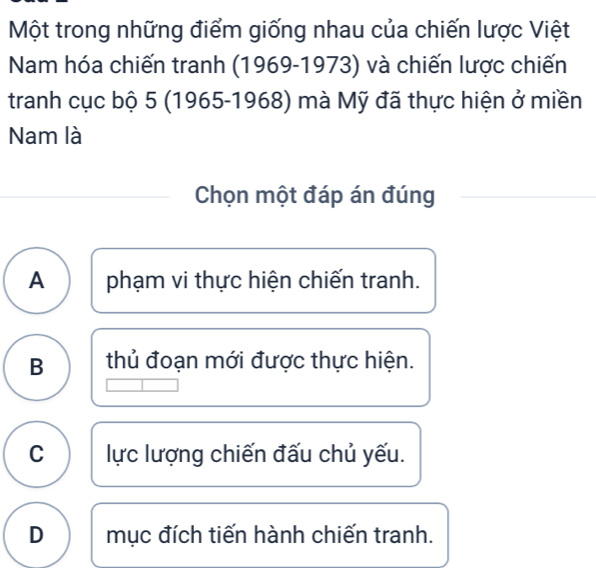 Một trong những điểm giống nhau của chiến lược Việt
Nam hóa chiến tranh (1969-1973) và chiến lược chiến
tranh cục bộ 5 (1965-1968) mà Mỹ đã thực hiện ở miền
Nam là
Chọn một đáp án đúng
A phạm vi thực hiện chiến tranh.
B thủ đoạn mới được thực hiện.
C ực lượng chiến đấu chủ yếu.
D mục đích tiến hành chiến tranh.