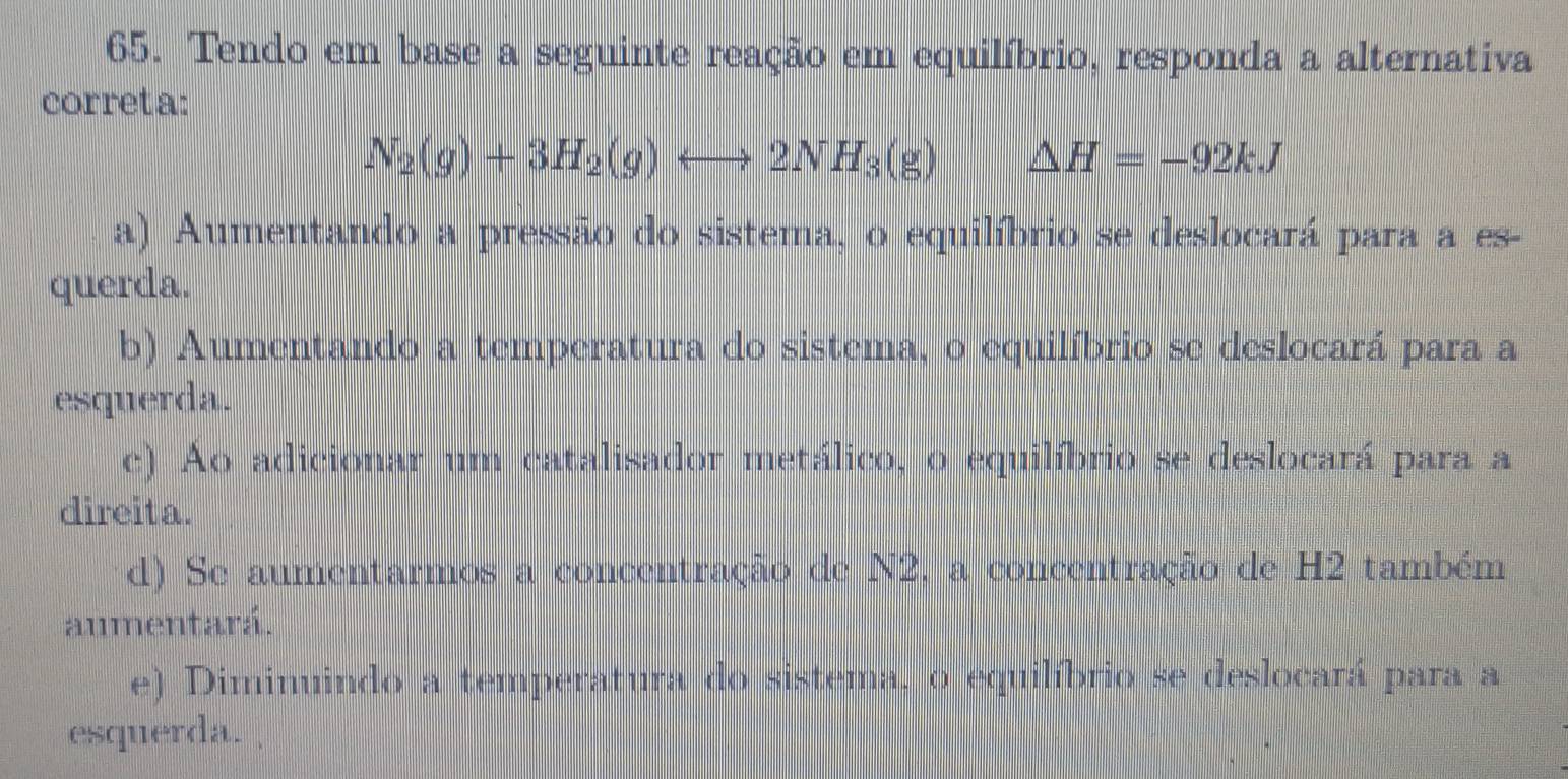 Tendo em base a seguinte reação em equilíbrio, responda a alternativa
correta:
N_2(g)+3H_2(g)rightarrow 2NH_3(g) △ H=-92kJ
a) Aumentando a pressão do sistema, o equilíbrio se deslocará para a es-
querda.
b) Aumentando a temperatura do sistema, o equilíbrio se deslocará para a
esquerda.
c) Ao adicionar um catalisador metálico, o equilíbrio se deslocará para a
direita.
d) Se aumentarmos a concentração de N2, a concentração de H2 também
aumentará.
e) Diminuindo a temperatura do sistema, o equilíbrio se deslocará para a
esquerda.