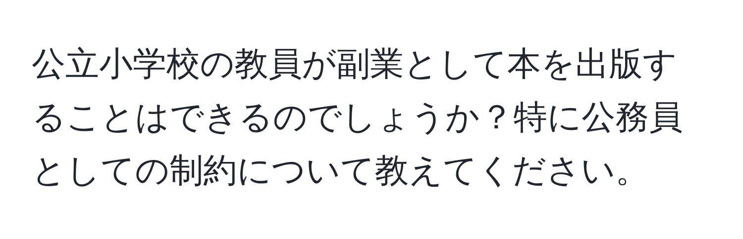 公立小学校の教員が副業として本を出版することはできるのでしょうか？特に公務員としての制約について教えてください。