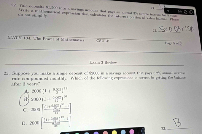 Yale deposits $1,500 into a savings account that pays an annual 3% simple interest for 5 years.
Write a mathematical expression that calculates the interest portion of Yale's balance. Please
do not simplify.
22._
MATH 104: The Power of Mathematics CSULB Page 5 of 6
_
_
Exam 3 Review
23. Suppose you make a single deposit of $2000 in a savings account that pays 6.2% annual interest
rate compounded monthly. Which of the following expressions is correct in getting the balance
after 3 years?
A. 2000(1+ (0.062)/3 )^12
B 2000(1+ (0.062)/12 )^36
C. 2000[frac (1+ (0.062)/12 )^36-1 (0.062)/12 ]
D. 2000[frac (1+ (0.062)/36 )^12-1 (0.062)/36 ]
23.
_