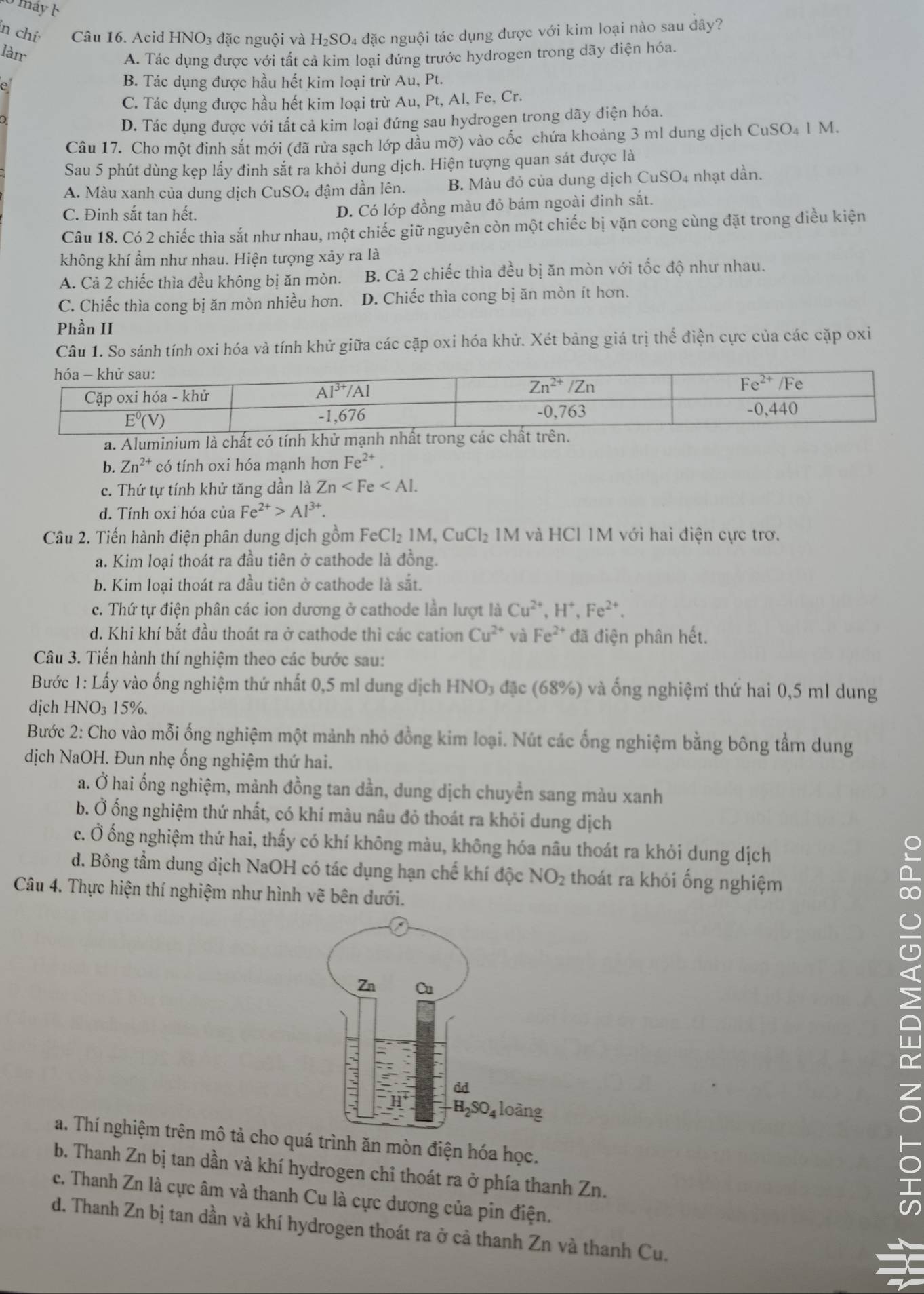 máy  b
ln chí  Câu 16. Acid  | HNO_3 đặc nguội và H_2SO 4 đặc nguội tác dụng được với kim loại nào sau đây?
làn
A. Tác dụng được với tất cả kim loại đứng trước hydrogen trong dãy điện hóa.
B. Tác dụng được hầu hết kim loại trừ Au, Pt.
C. Tác dụng được hầu hết kim loại trừ Au, Pt, Al, Fe, Cr.
D. Tác dụng được với tất cả kim loại đứng sau hydrogen trong dãy điện hóa.
Câu 17. Cho một đinh sắt mới (đã rửa sạch lớp dầu mỡ) vào cốc chứa khoảng 3 ml dung dịch CuSO₄ 1 M.
Sau 5 phút dùng kẹp lấy đinh sắt ra khỏi dung dịch. Hiện tượng quan sát được là
A. Màu xanh của dung dịch CuSO4 đậm dần lên. B. Màu đỏ của dung dịch CuSO4 nhạt dần.
C. Đinh sắt tan hết. D. Có lớp đồng màu đỏ bám ngoài đinh sắt.
Câu 18. Có 2 chiếc thìa sắt như nhau, một chiếc giữ nguyên còn một chiếc bị vặn cong cùng đặt trong điều kiện
không khí ẩm như nhau. Hiện tượng xảy ra là
A. Cả 2 chiếc thìa đều không bị ăn mòn. B. Cả 2 chiếc thìa đều bị ăn mòn với tốc độ như nhau.
C. Chiếc thìa cong bị ăn mòn nhiều hơn. D. Chiếc thìa cong bị ăn mòn ít hơn.
Phần II
Câu 1. So sánh tính oxi hóa và tính khử giữa các cặp oxi hóa khử. Xét bảng giá trị thể điện cực của các cặp oxi
a. Alumin
b. Zn^(2+) có tính oxi hóa mạnh hơn Fe^(2+)
c. Thứ tự tính khử tăng dần là Zn
d. Tính oxi hóa của Fe^(2+)>Al^(3+).
Câu 2. Tiến hành điện phân dung dịch gồm FeCl_21M,CuCl_2 M và HCl 1M với hai điện cực trơ.
a. Kim loại thoát ra đầu tiên ở cathode là đồng.
b. Kim loại thoát ra đầu tiên ở cathode là sắt.
c. Thứ tự điện phân các ion dương ở cathode lần lượt là Cu^(2+),H^+,Fe^(2+).
d. Khi khí bắt đầu thoát ra ở cathode thì các cation Cu^(2+) và Fe^(2+) đã điện phân hết.
Câu 3. Tiến hành thí nghiệm theo các bước sau:
Bước 1: Lấy vào ống nghiệm thứ nhất 0,5 ml dung dịch HNO₃ đặc (68%) và ống nghiệm thứ hai 0,5 ml dung
dịch HNO₃ 15%.
Bước 2: Cho vào mỗi ống nghiệm một mảnh nhỏ đồng kim loại. Nút các ống nghiệm bằng bông tầm dung
dịch NaOH. Đun nhẹ ống nghiệm thứ hai.
a. Ở hai ống nghiệm, mảnh đồng tan dần, dung dịch chuyển sang màu xanh
b. Ở ống nghiệm thứ nhất, có khí màu nâu đỏ thoát ra khỏi dung dịch
c. Ở ống nghiệm thứ hai, thấy có khí không màu, không hóa nâu thoát ra khỏi dung dịch
d. Bông tầm dung dịch NaOH có tác dụng hạn chế khí độc NO_2 thoát ra khỏi ống nghiệm
Câu 4. Thực hiện thí nghiệm như hình vẽ bên dưới.
a. Thí nghiệm trên mô tả cho quá trình ăn mòn điện hóa học.
b. Thanh Zn bị tan dần và khí hydrogen chi thoát ra ở phía thanh Zn.
c. Thanh Zn là cực âm và thanh Cu là cực dương của pin điện.
5
d. Thanh Zn bị tan dần và khí hydrogen thoát ra ở cả thanh Zn và thanh Cu.