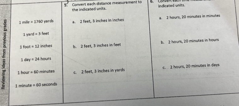 Convert each distance measurement to 6. Convert each t
the indicated units. indicated units.
1 mile =1760 yards a. 2 feet, 3 inches in inches a. 2 hours, 20 minutes in minutes
1 yard = 3 feet
1 foot =12 inches b. 2 feet, 3 inches in feet b. 2 hours, 20 minutes in hours
1 day =24 hours
1 hour =60 minutes c. 2 feet, 3 inches in yards c. 2 hours, 20 minutes in days
1 minute =60 seconds