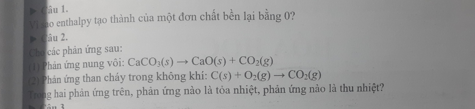 Vi sao enthalpy tạo thành của một đơn chất bền lại bằng 0? 
> Câu 2. 
Cho các phản ứng sau: 
(1) Phản ứng nung vôi: CaCO_3(s)to CaO(s)+CO_2(g)
(2) Phản ứng than cháy trong không khí: C(s)+O_2(g)to CO_2(g)
Trong hai phản ứng trên, phản ứng nào là tỏa nhiệt, phản ứng nào là thu nhiệt?