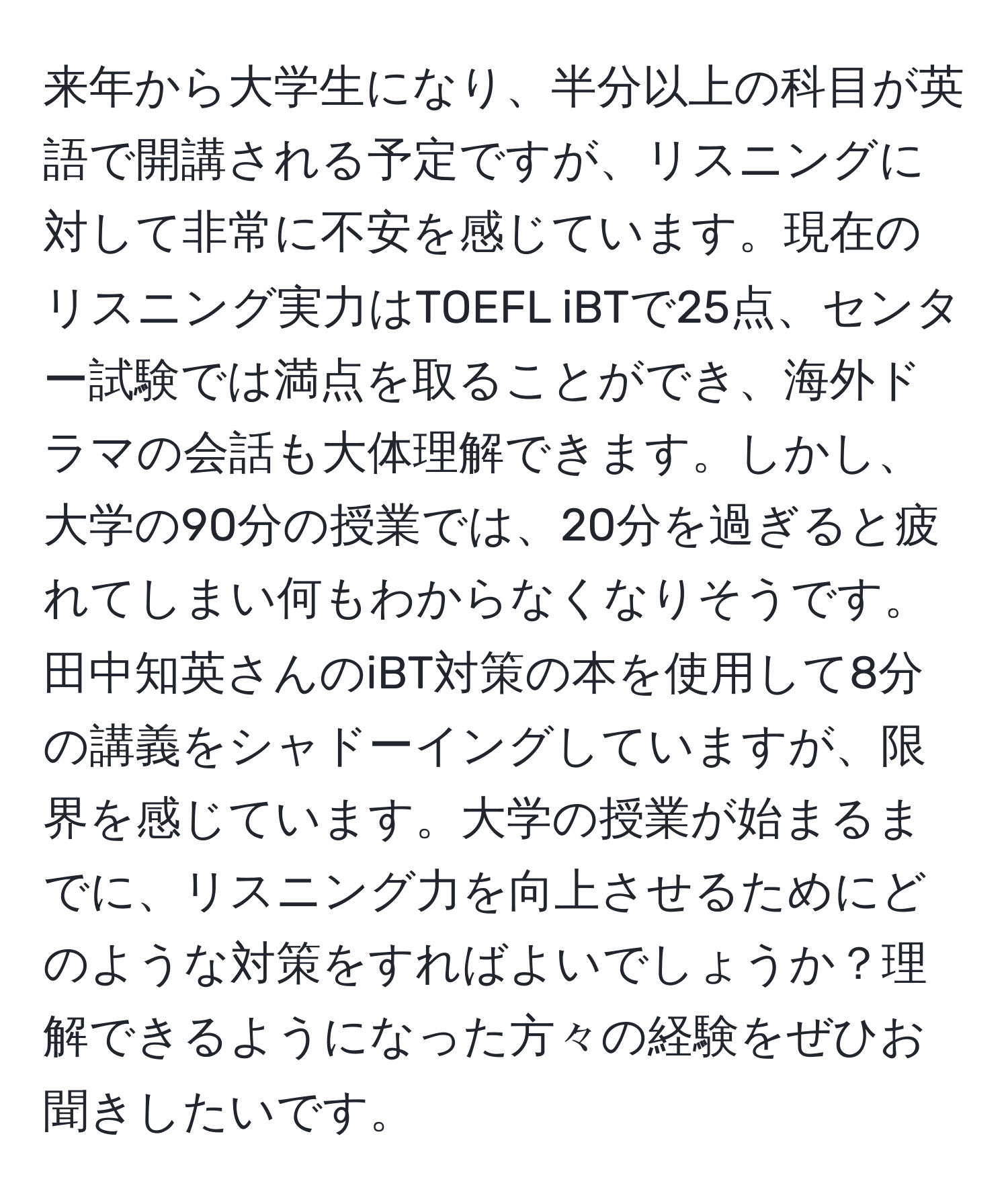 来年から大学生になり、半分以上の科目が英語で開講される予定ですが、リスニングに対して非常に不安を感じています。現在のリスニング実力はTOEFL iBTで25点、センター試験では満点を取ることができ、海外ドラマの会話も大体理解できます。しかし、大学の90分の授業では、20分を過ぎると疲れてしまい何もわからなくなりそうです。田中知英さんのiBT対策の本を使用して8分の講義をシャドーイングしていますが、限界を感じています。大学の授業が始まるまでに、リスニング力を向上させるためにどのような対策をすればよいでしょうか？理解できるようになった方々の経験をぜひお聞きしたいです。