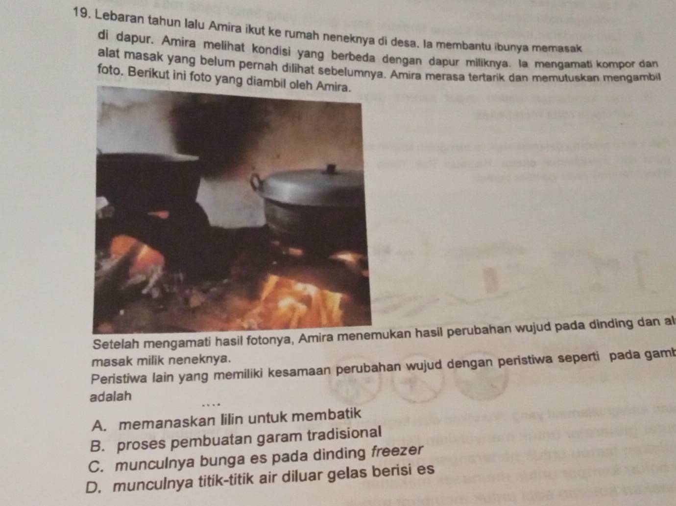 Lebaran tahun lalu Amira ikut ke rumah neneknya di desa. la membantu ibunya memasak
di dapur. Amira melihat kondisi yang berbeda dengan dapur miliknya. la mengamati kompor dan
alat masak yang belum pernah dilihat sebelumnya. Amira merasa tertarik dan memutuskan mengambil
foto. Berikut ini foto yan
Setelah mengamati hasil fotonykan hasil perubahan wujud pada dinding dan al
masak milik neneknya.
Peristiwa lain yang memiliki kesamaan perubahan wujud dengan peristiwa seperti pada gamb
adalah
A. memanaskan lilin untuk membatik
B. proses pembuatan garam tradisional
C. munculnya bunga es pada dinding freezer
D. munculnya titik-titik air diluar gelas berisi es