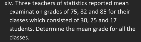 Three teachers of statistics reported mean 
examination grades of 75, 82 and 85 for their 
classes which consisted of 30, 25 and 17
students. Determine the mean grade for all the 
classes.